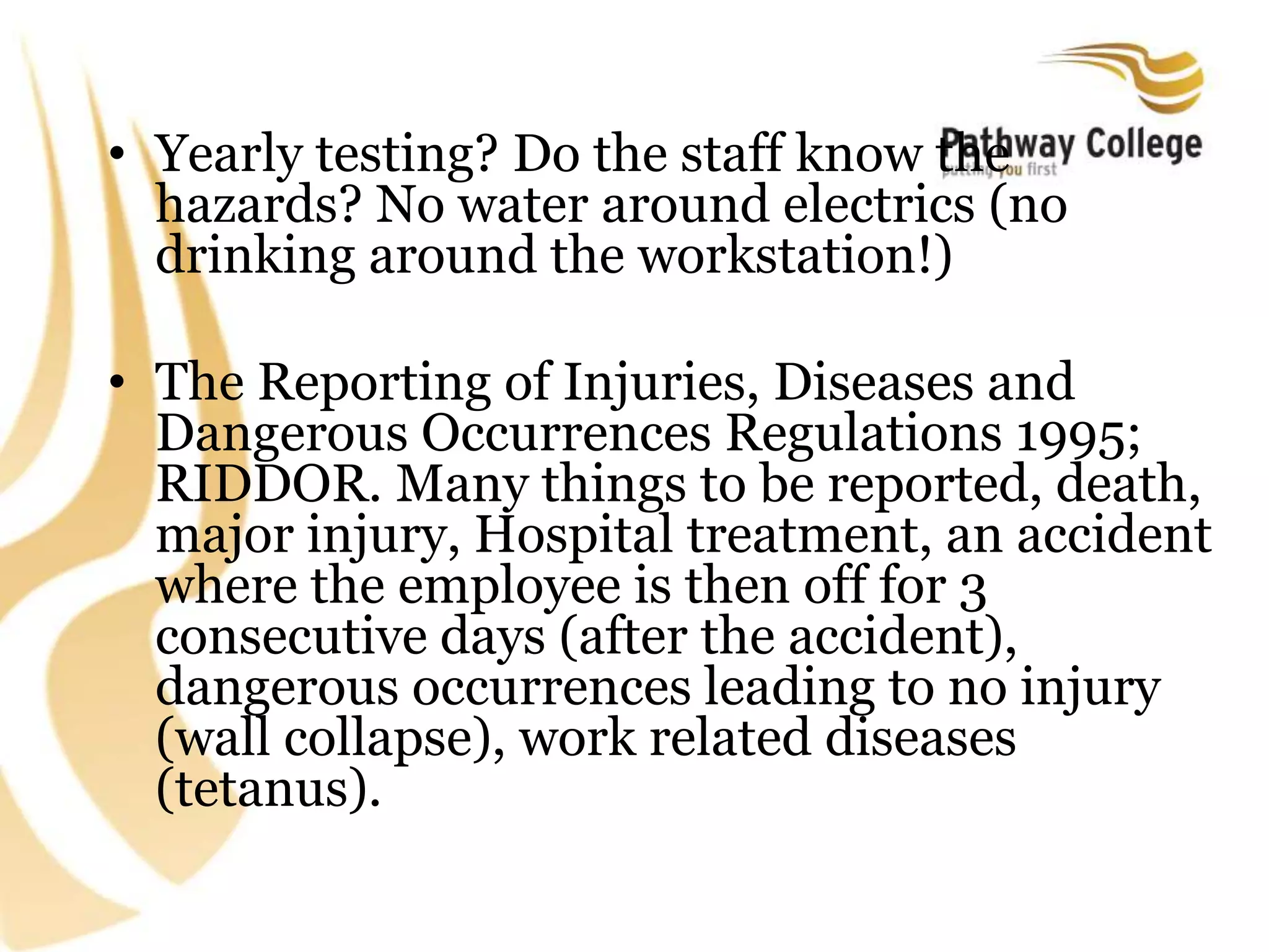 • Yearly testing? Do the staff know the
hazards? No water around electrics (no
drinking around the workstation!)
• The Reporting of Injuries, Diseases and
Dangerous Occurrences Regulations 1995;
RIDDOR. Many things to be reported, death,
major injury, Hospital treatment, an accident
where the employee is then off for 3
consecutive days (after the accident),
dangerous occurrences leading to no injury
(wall collapse), work related diseases
(tetanus).
 