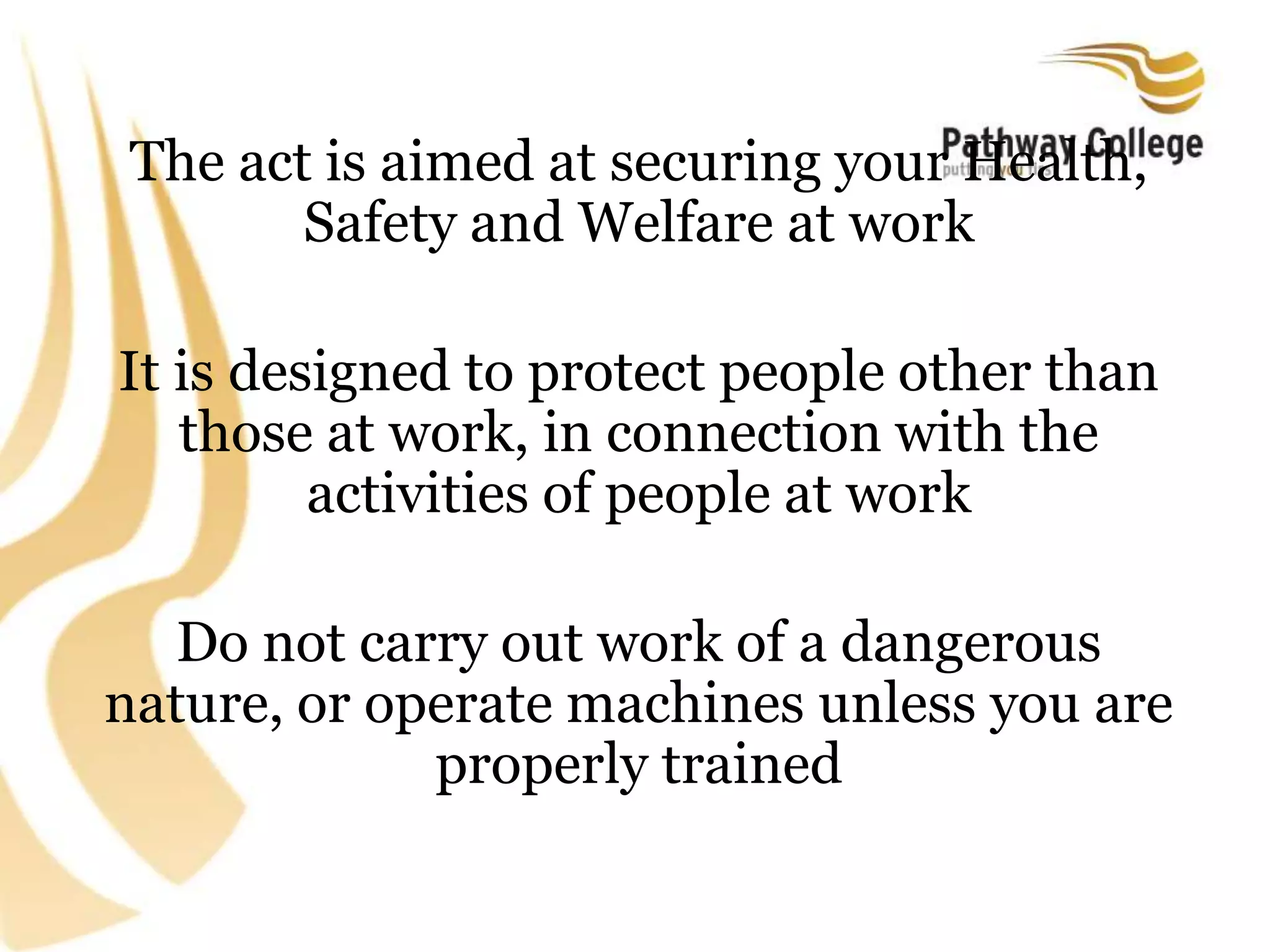 The act is aimed at securing your Health,
Safety and Welfare at work
It is designed to protect people other than
those at work, in connection with the
activities of people at work
Do not carry out work of a dangerous
nature, or operate machines unless you are
properly trained
 