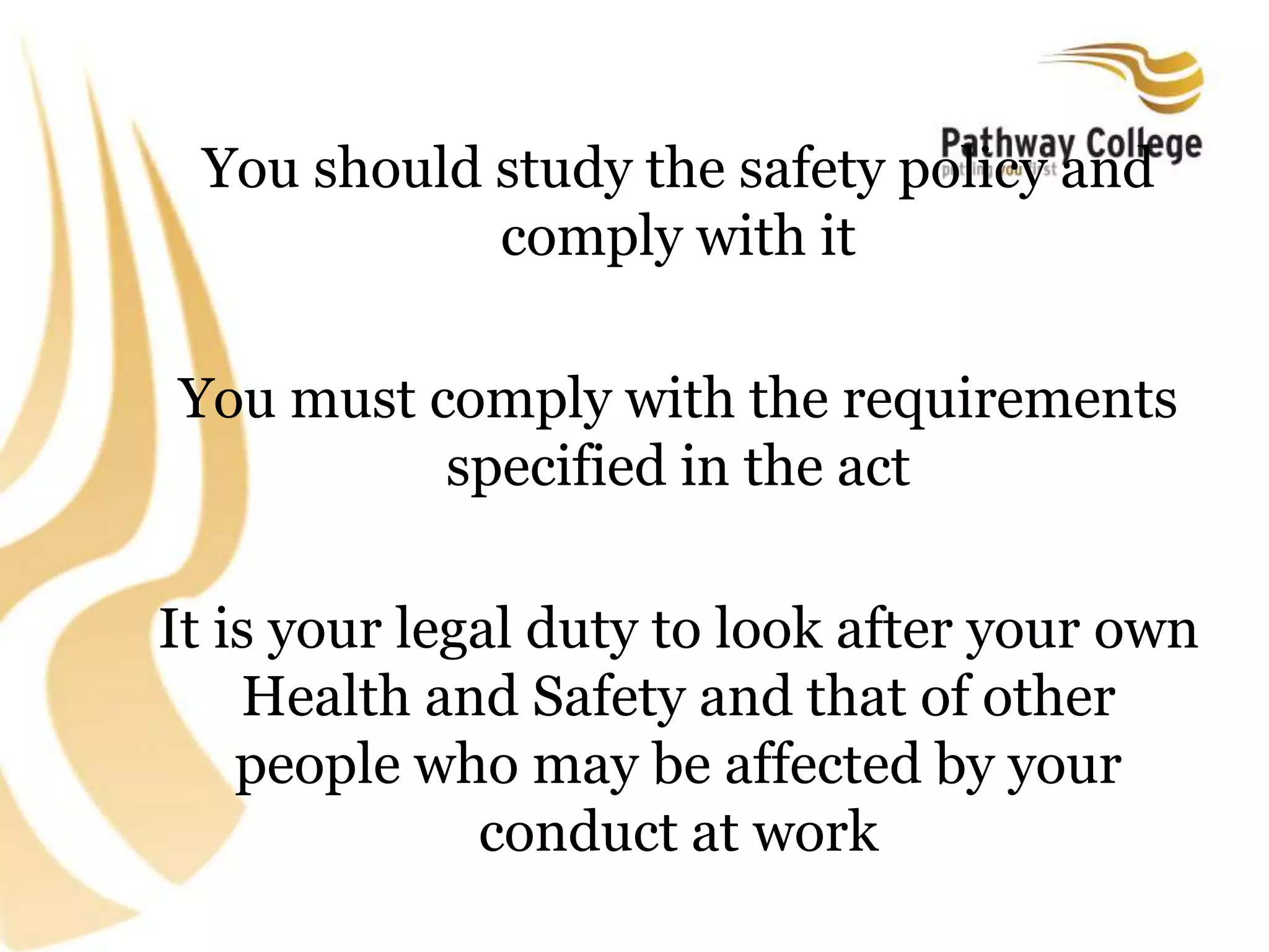 You should study the safety policy and
comply with it
You must comply with the requirements
specified in the act
It is your legal duty to look after your own
Health and Safety and that of other
people who may be affected by your
conduct at work
 