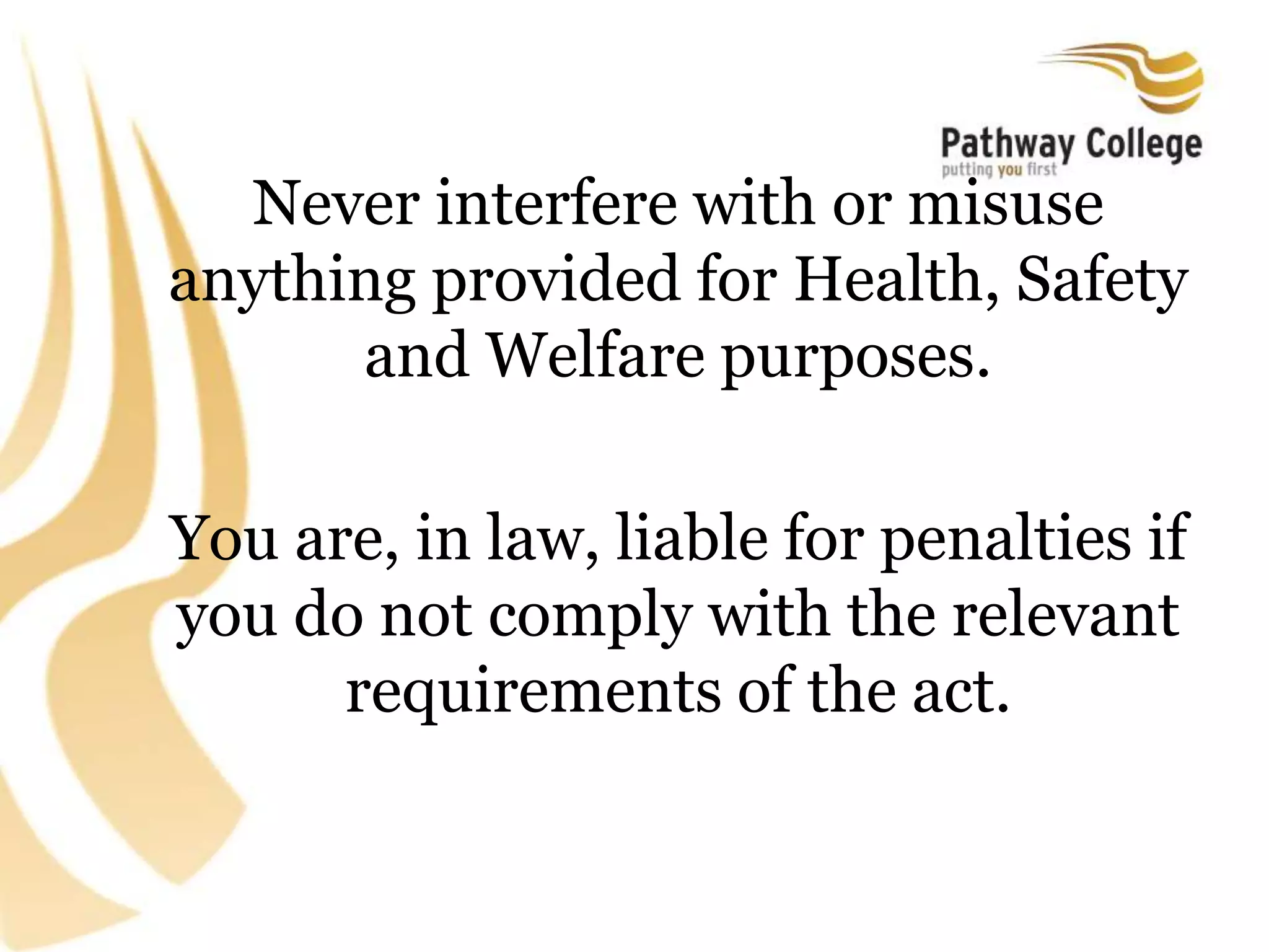 Never interfere with or misuse
anything provided for Health, Safety
and Welfare purposes.
You are, in law, liable for penalties if
you do not comply with the relevant
requirements of the act.
 