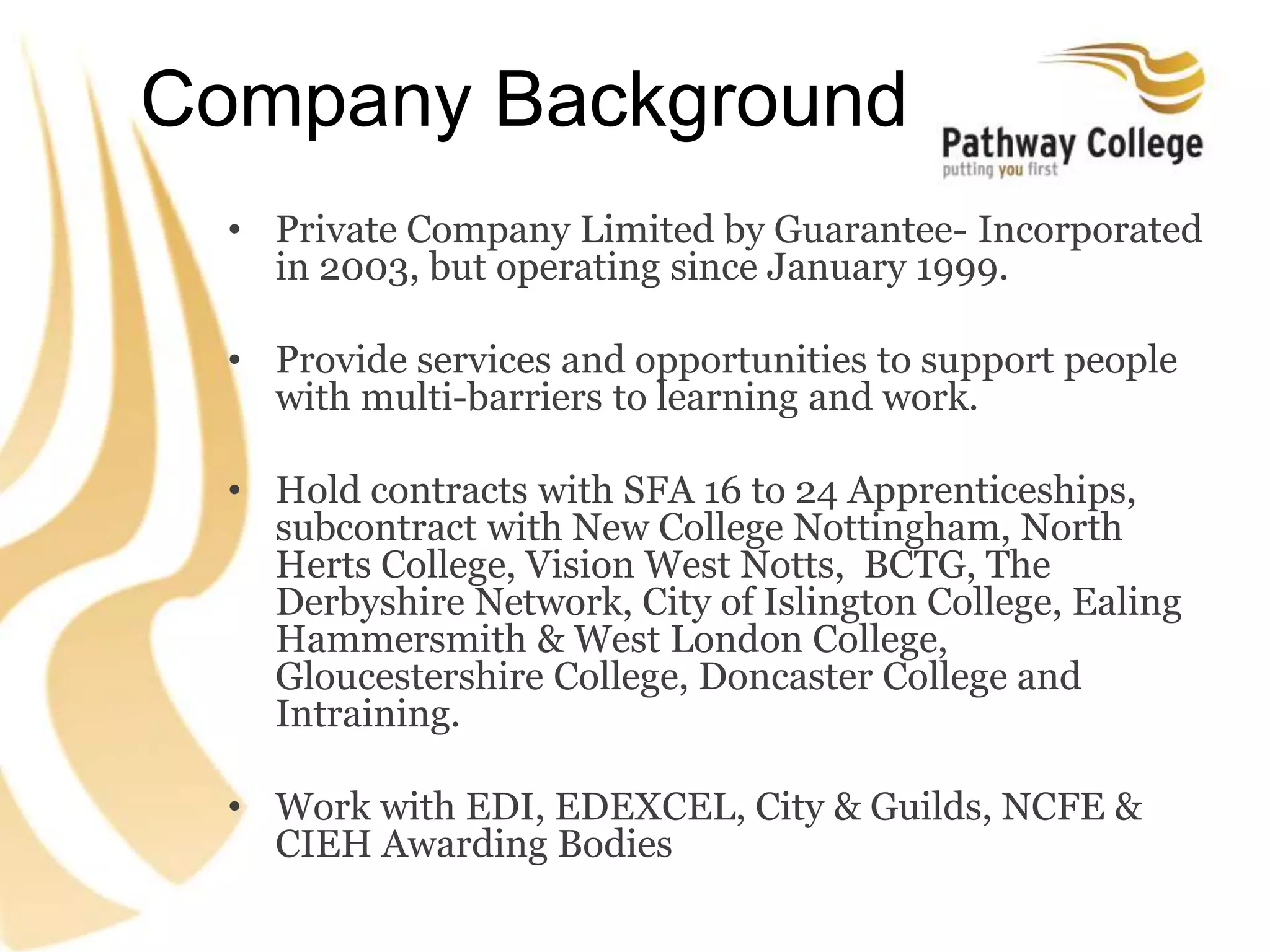 Company Background
• Private Company Limited by Guarantee- Incorporated
in 2003, but operating since January 1999.
• Provide services and opportunities to support people
with multi-barriers to learning and work.
• Hold contracts with SFA 16 to 24 Apprenticeships,
subcontract with New College Nottingham, North
Herts College, Vision West Notts, BCTG, The
Derbyshire Network, City of Islington College, Ealing
Hammersmith & West London College,
Gloucestershire College, Doncaster College and
Intraining.
• Work with EDI, EDEXCEL, City & Guilds, NCFE &
CIEH Awarding Bodies
 