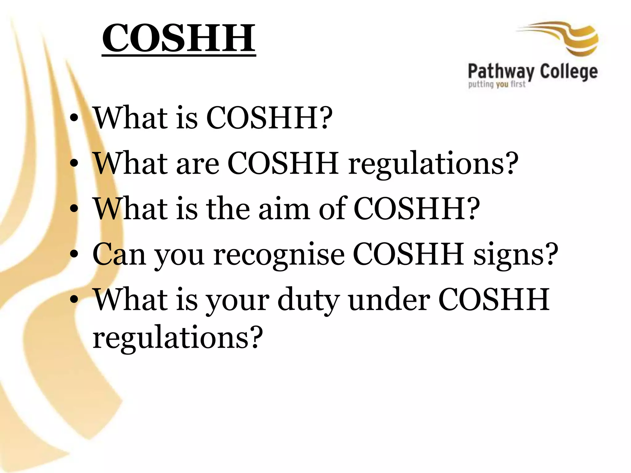 COSHH
• What is COSHH?
• What are COSHH regulations?
• What is the aim of COSHH?
• Can you recognise COSHH signs?
• What is your duty under COSHH
regulations?
 