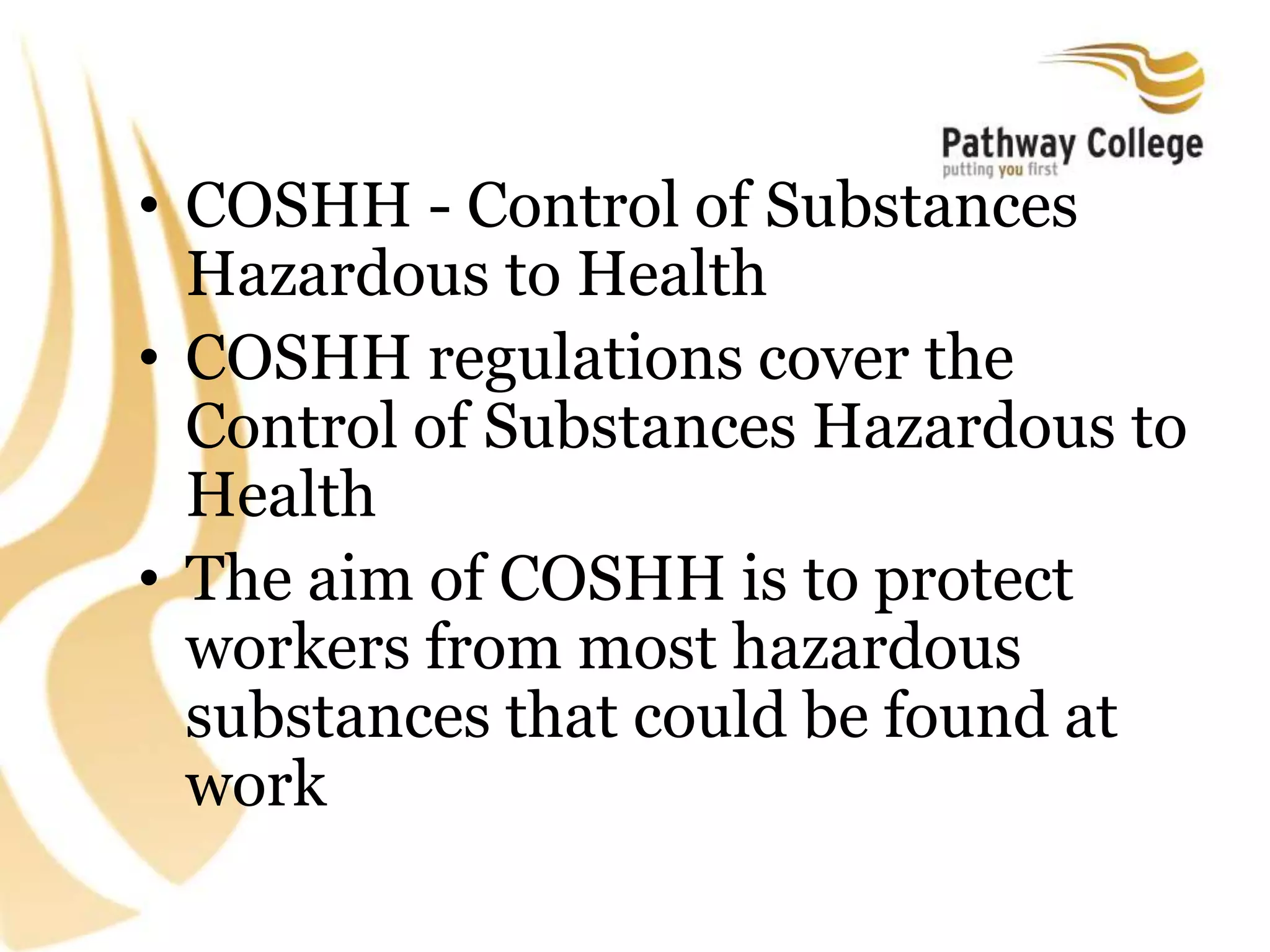• COSHH - Control of Substances
Hazardous to Health
• COSHH regulations cover the
Control of Substances Hazardous to
Health
• The aim of COSHH is to protect
workers from most hazardous
substances that could be found at
work
 