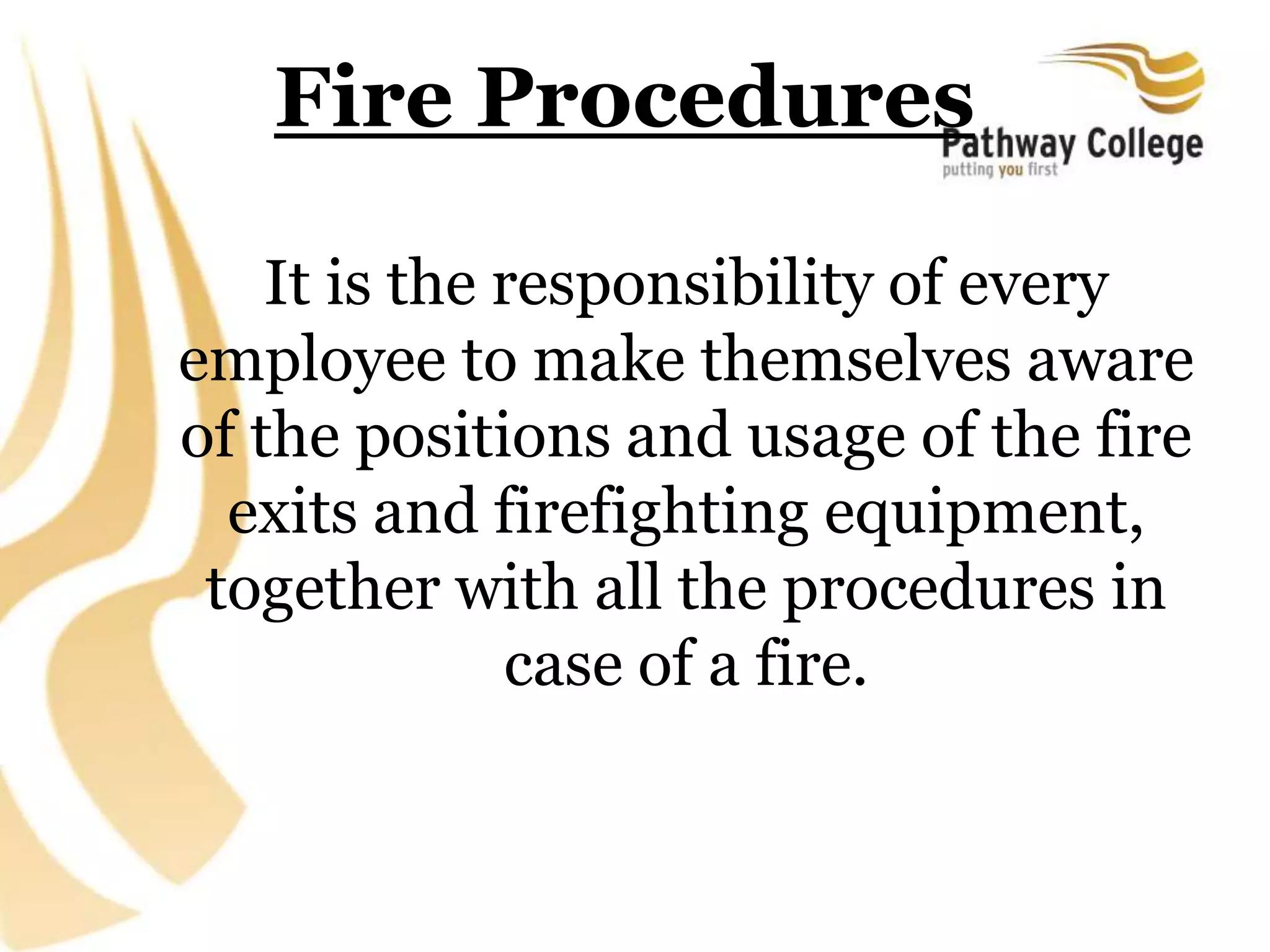 Fire Procedures
It is the responsibility of every
employee to make themselves aware
of the positions and usage of the fire
exits and firefighting equipment,
together with all the procedures in
case of a fire.
 