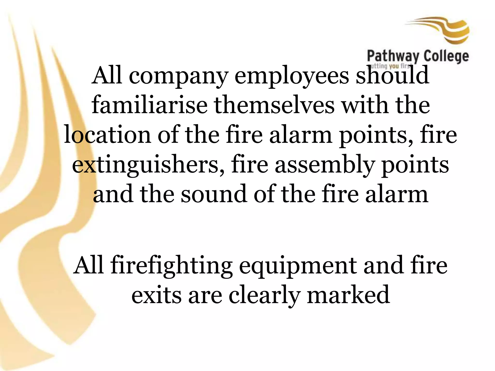 All company employees should
familiarise themselves with the
location of the fire alarm points, fire
extinguishers, fire assembly points
and the sound of the fire alarm
All firefighting equipment and fire
exits are clearly marked
 