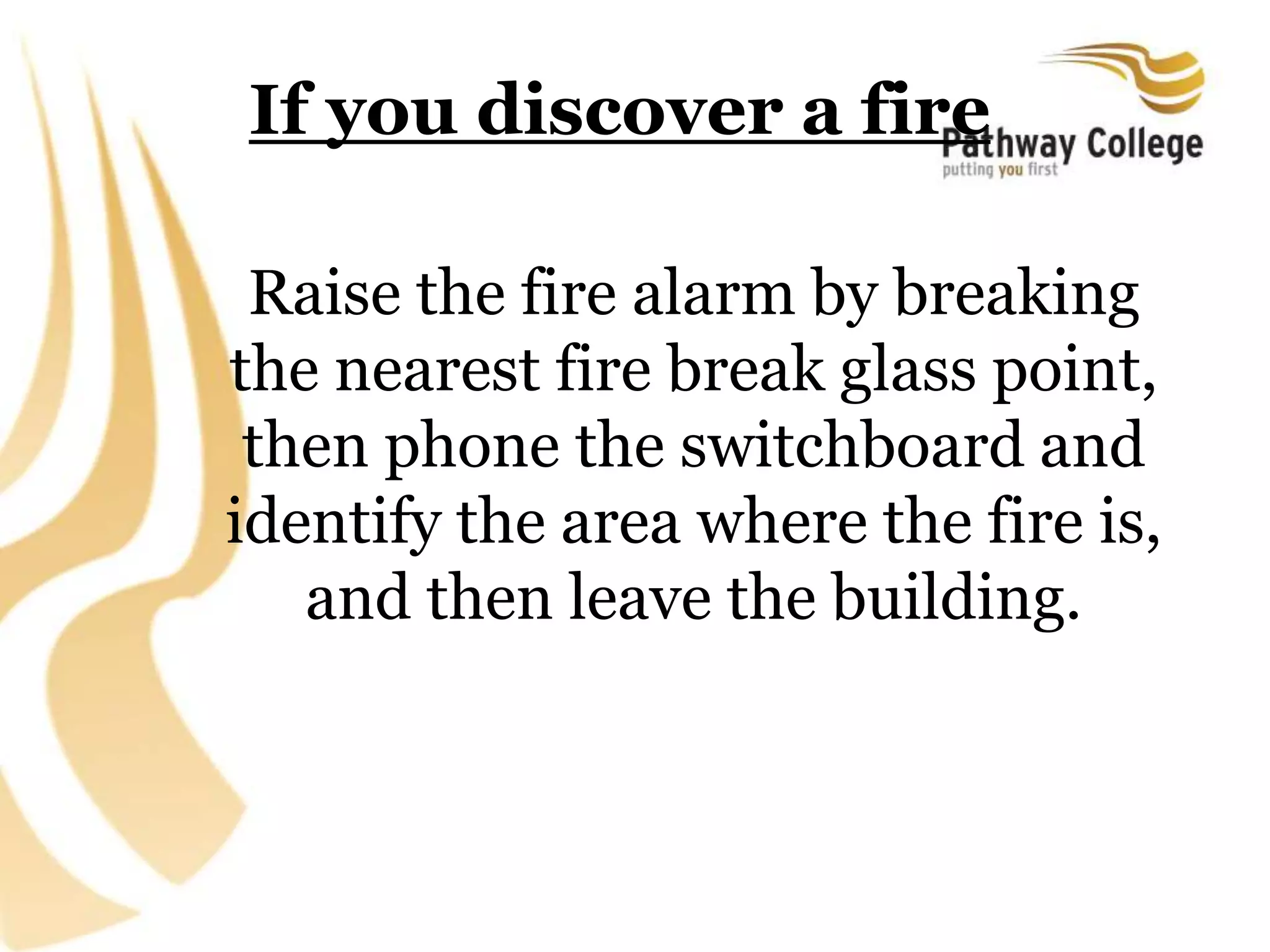If you discover a fire
Raise the fire alarm by breaking
the nearest fire break glass point,
then phone the switchboard and
identify the area where the fire is,
and then leave the building.
 