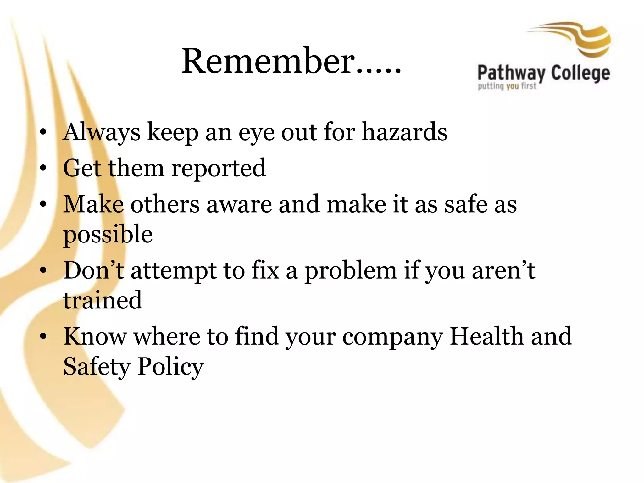 Remember…..
• Always keep an eye out for hazards
• Get them reported
• Make others aware and make it as safe as
possible
• Don’t attempt to fix a problem if you aren’t
trained
• Know where to find your company Health and
Safety Policy
 