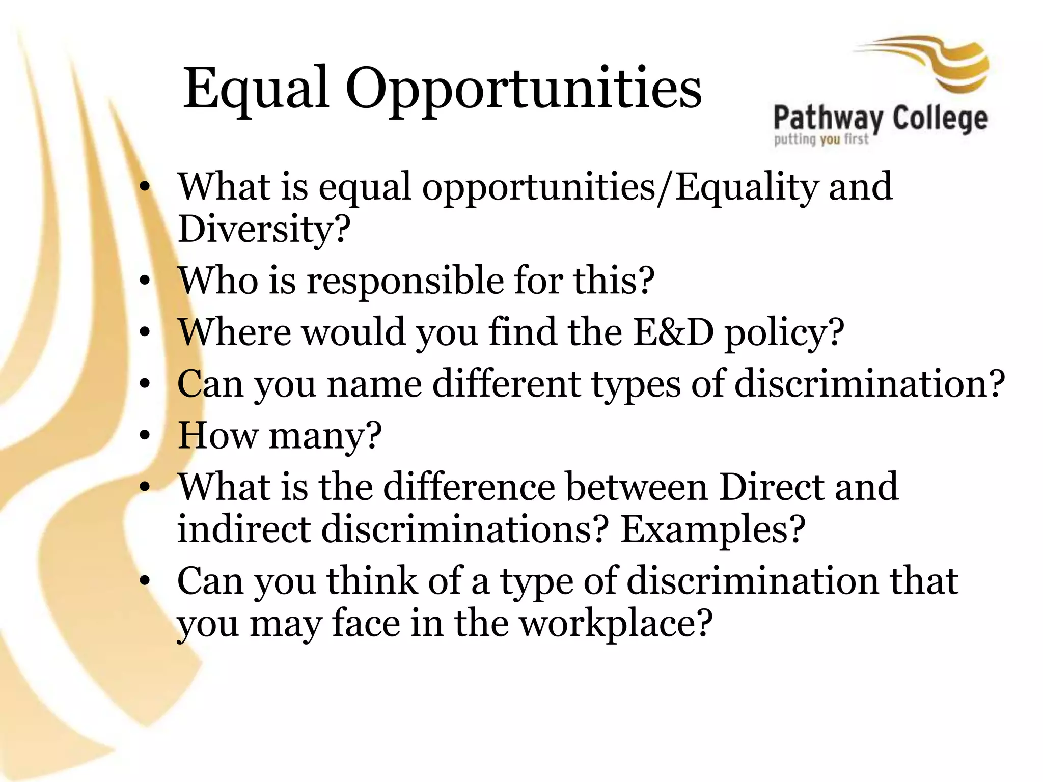 Equal Opportunities
• What is equal opportunities/Equality and
Diversity?
• Who is responsible for this?
• Where would you find the E&D policy?
• Can you name different types of discrimination?
• How many?
• What is the difference between Direct and
indirect discriminations? Examples?
• Can you think of a type of discrimination that
you may face in the workplace?
 