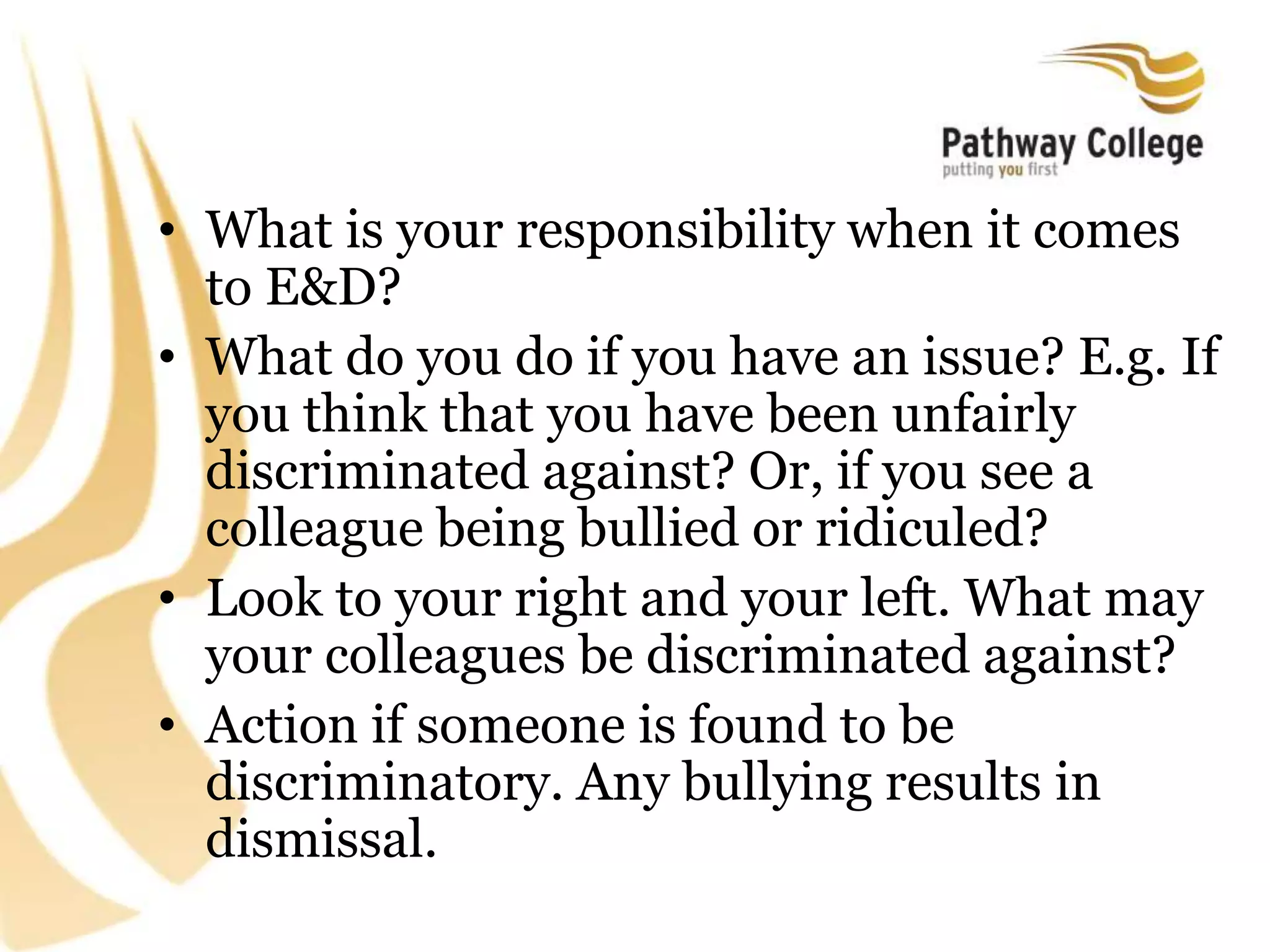 • What is your responsibility when it comes
to E&D?
• What do you do if you have an issue? E.g. If
you think that you have been unfairly
discriminated against? Or, if you see a
colleague being bullied or ridiculed?
• Look to your right and your left. What may
your colleagues be discriminated against?
• Action if someone is found to be
discriminatory. Any bullying results in
dismissal.
 