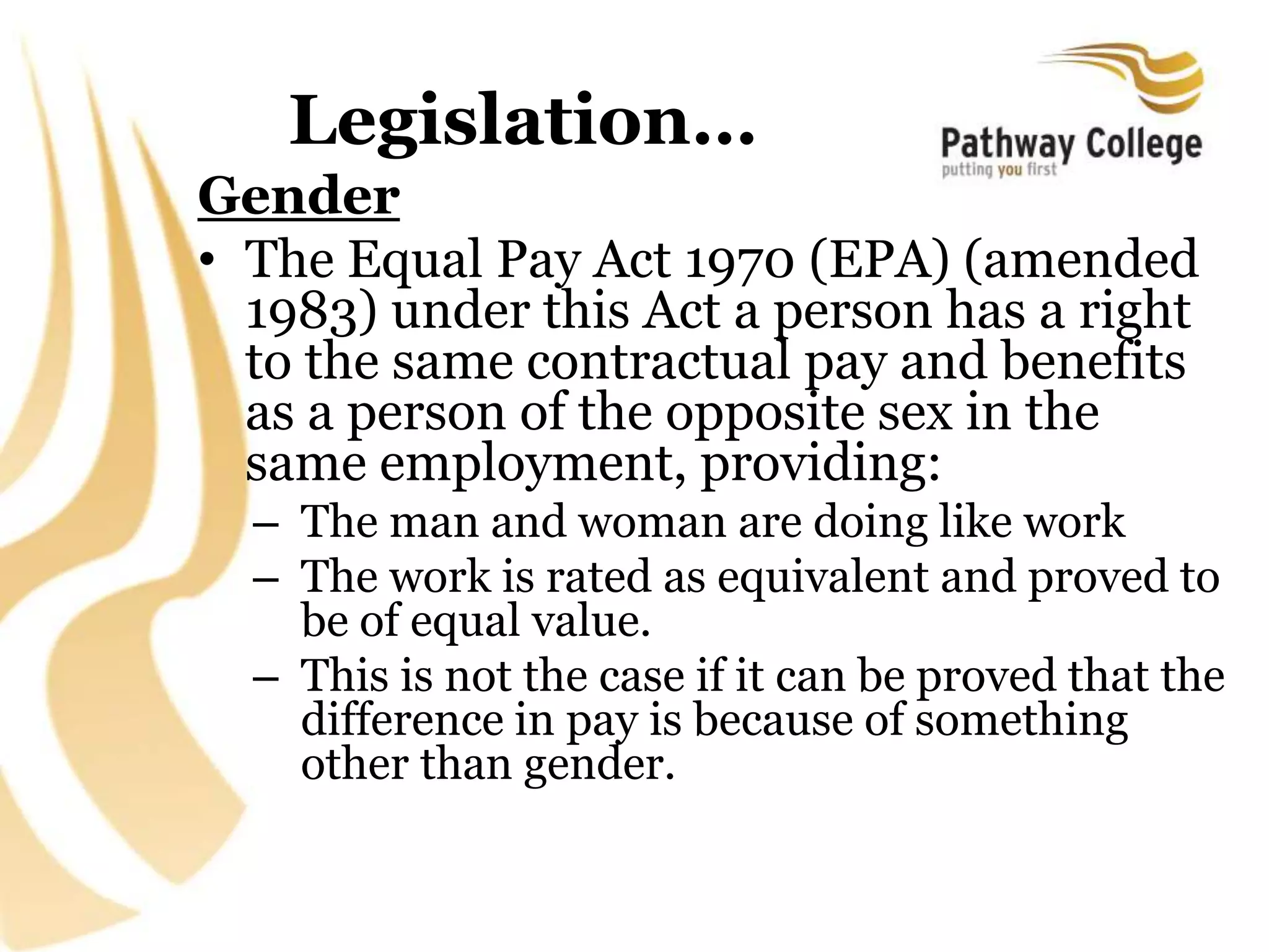 Legislation…
Gender
• The Equal Pay Act 1970 (EPA) (amended
1983) under this Act a person has a right
to the same contractual pay and benefits
as a person of the opposite sex in the
same employment, providing:
– The man and woman are doing like work
– The work is rated as equivalent and proved to
be of equal value.
– This is not the case if it can be proved that the
difference in pay is because of something
other than gender.
 