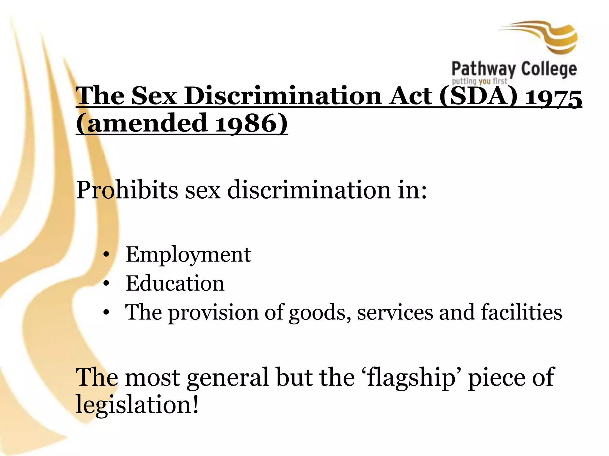 The Sex Discrimination Act (SDA) 1975
(amended 1986)
Prohibits sex discrimination in:
• Employment
• Education
• The provision of goods, services and facilities
The most general but the ‘flagship’ piece of
legislation!
 