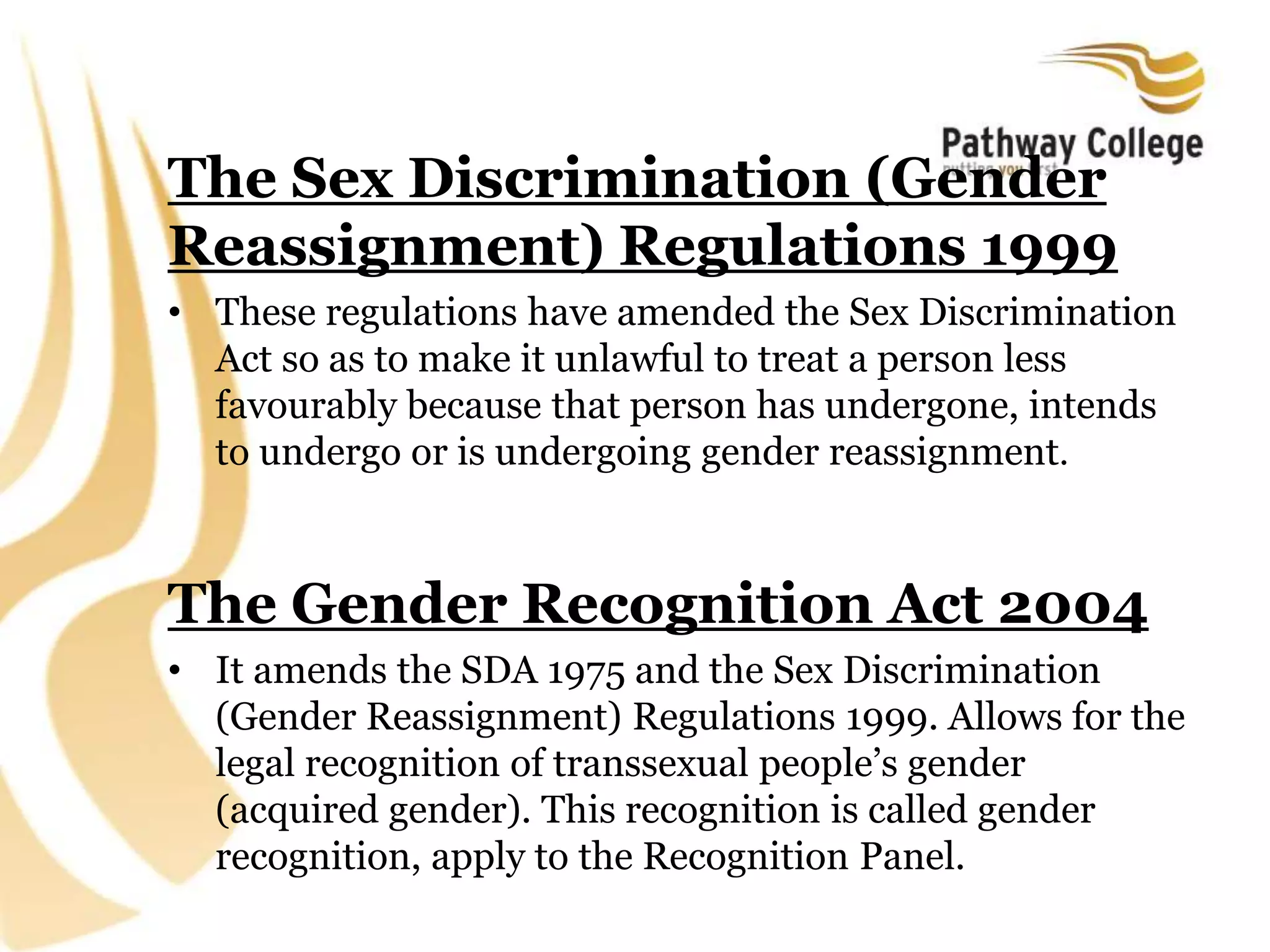 The Sex Discrimination (Gender
Reassignment) Regulations 1999
• These regulations have amended the Sex Discrimination
Act so as to make it unlawful to treat a person less
favourably because that person has undergone, intends
to undergo or is undergoing gender reassignment.
The Gender Recognition Act 2004
• It amends the SDA 1975 and the Sex Discrimination
(Gender Reassignment) Regulations 1999. Allows for the
legal recognition of transsexual people’s gender
(acquired gender). This recognition is called gender
recognition, apply to the Recognition Panel.
 