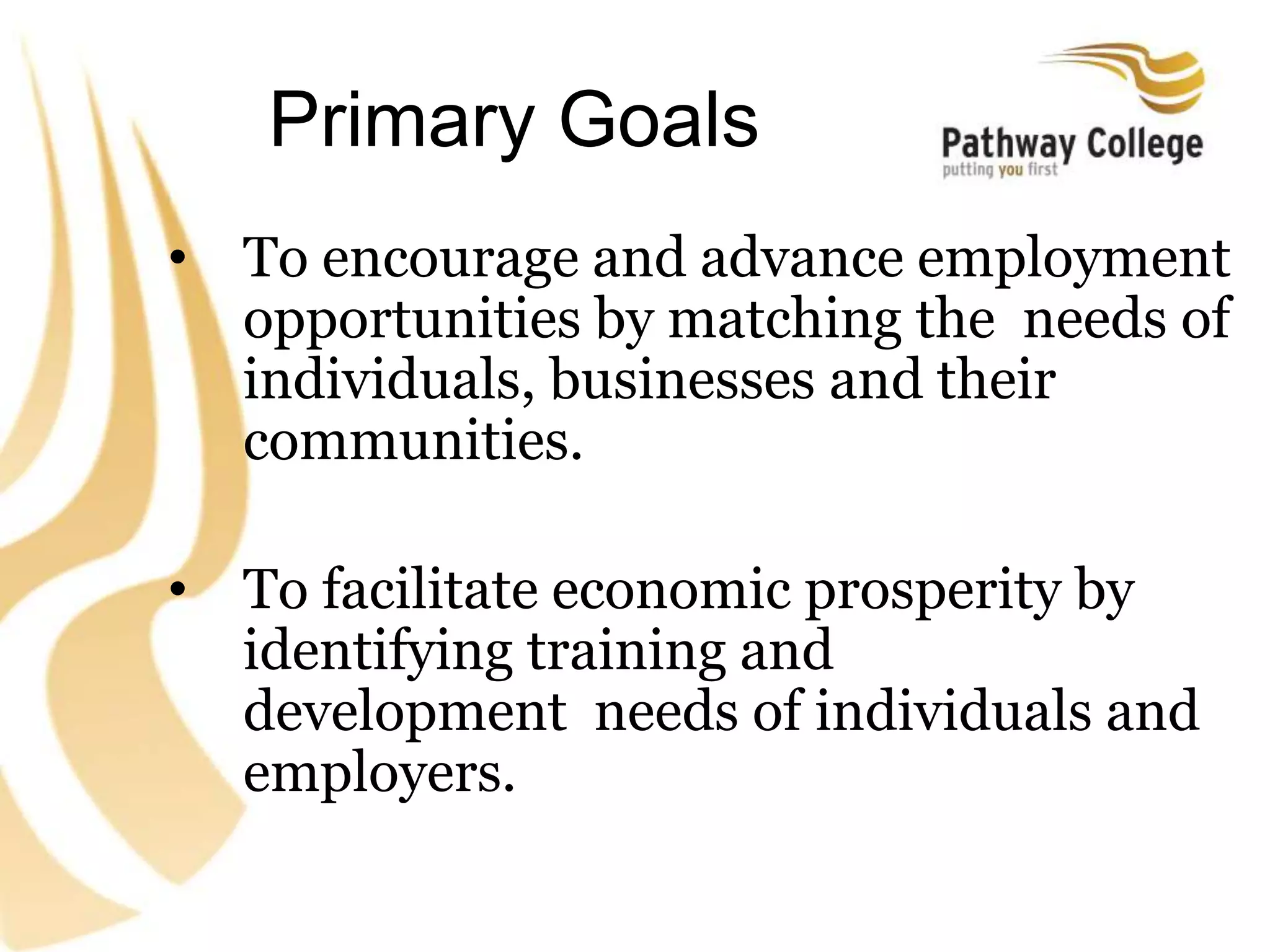 Primary Goals
• To encourage and advance employment
opportunities by matching the needs of
individuals, businesses and their
communities.
• To facilitate economic prosperity by
identifying training and
development needs of individuals and
employers.
 
