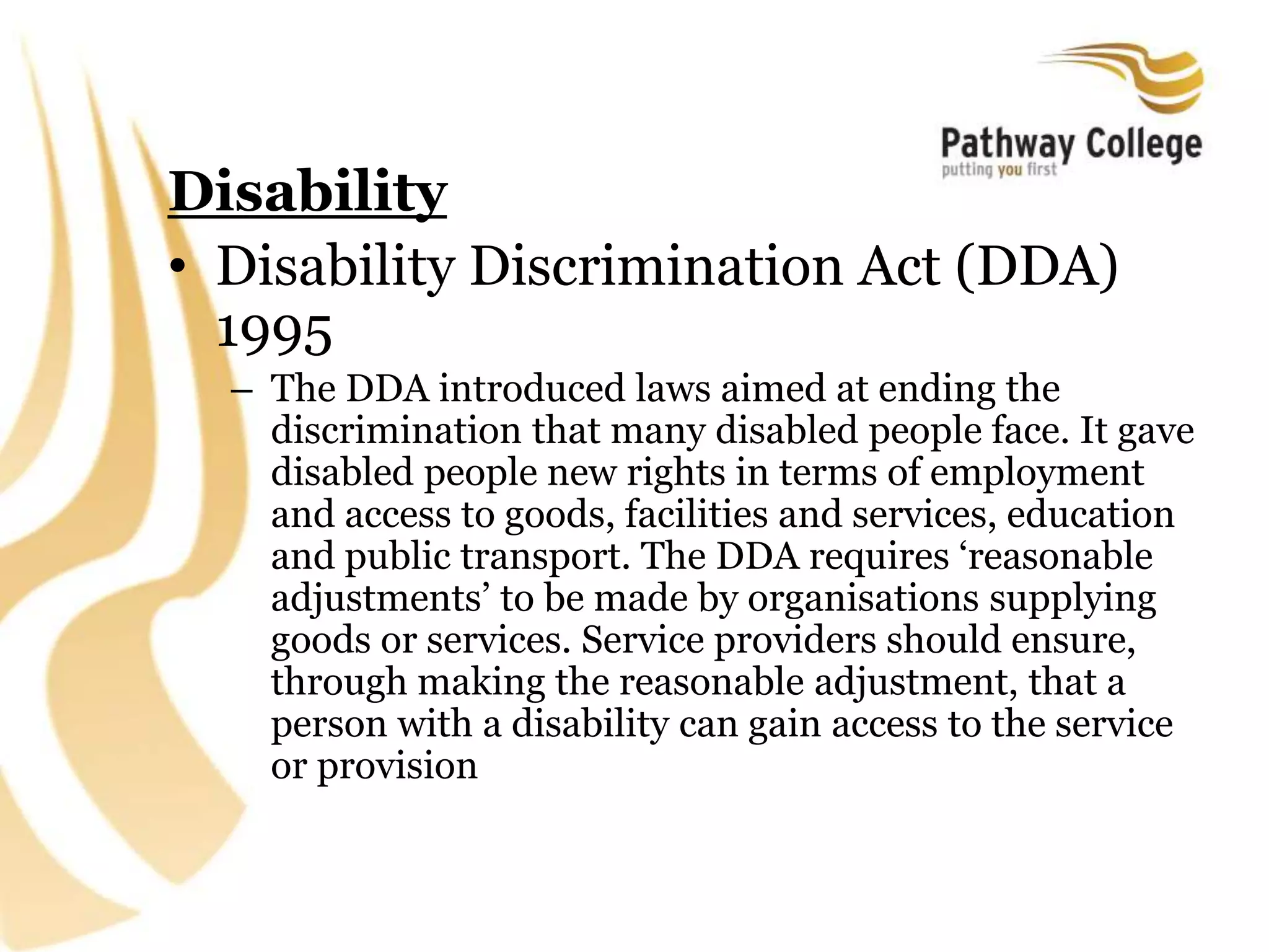 Disability
• Disability Discrimination Act (DDA)
1995
– The DDA introduced laws aimed at ending the
discrimination that many disabled people face. It gave
disabled people new rights in terms of employment
and access to goods, facilities and services, education
and public transport. The DDA requires ‘reasonable
adjustments’ to be made by organisations supplying
goods or services. Service providers should ensure,
through making the reasonable adjustment, that a
person with a disability can gain access to the service
or provision
 