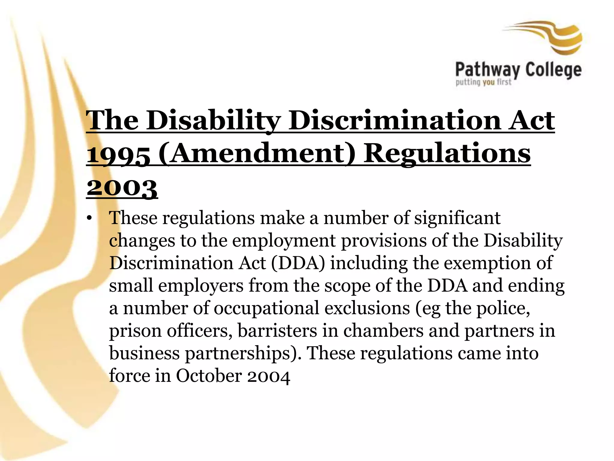 The Disability Discrimination Act
1995 (Amendment) Regulations
2003
• These regulations make a number of significant
changes to the employment provisions of the Disability
Discrimination Act (DDA) including the exemption of
small employers from the scope of the DDA and ending
a number of occupational exclusions (eg the police,
prison officers, barristers in chambers and partners in
business partnerships). These regulations came into
force in October 2004
 