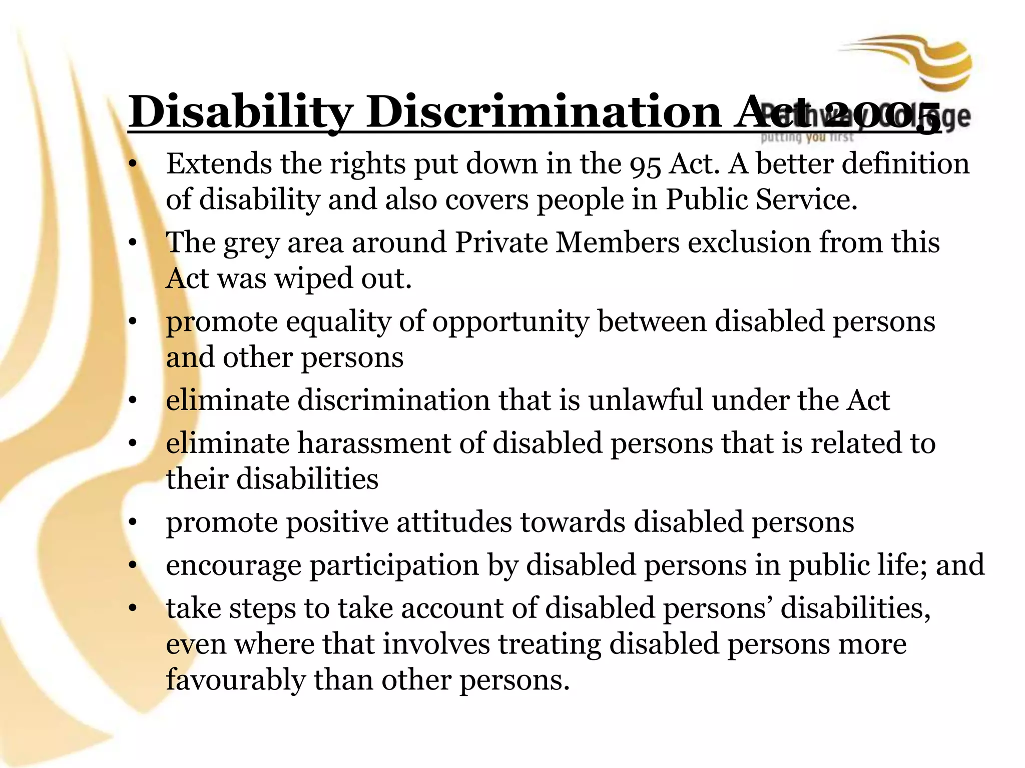 Disability Discrimination Act 2005
• Extends the rights put down in the 95 Act. A better definition
of disability and also covers people in Public Service.
• The grey area around Private Members exclusion from this
Act was wiped out.
• promote equality of opportunity between disabled persons
and other persons
• eliminate discrimination that is unlawful under the Act
• eliminate harassment of disabled persons that is related to
their disabilities
• promote positive attitudes towards disabled persons
• encourage participation by disabled persons in public life; and
• take steps to take account of disabled persons’ disabilities,
even where that involves treating disabled persons more
favourably than other persons.
 