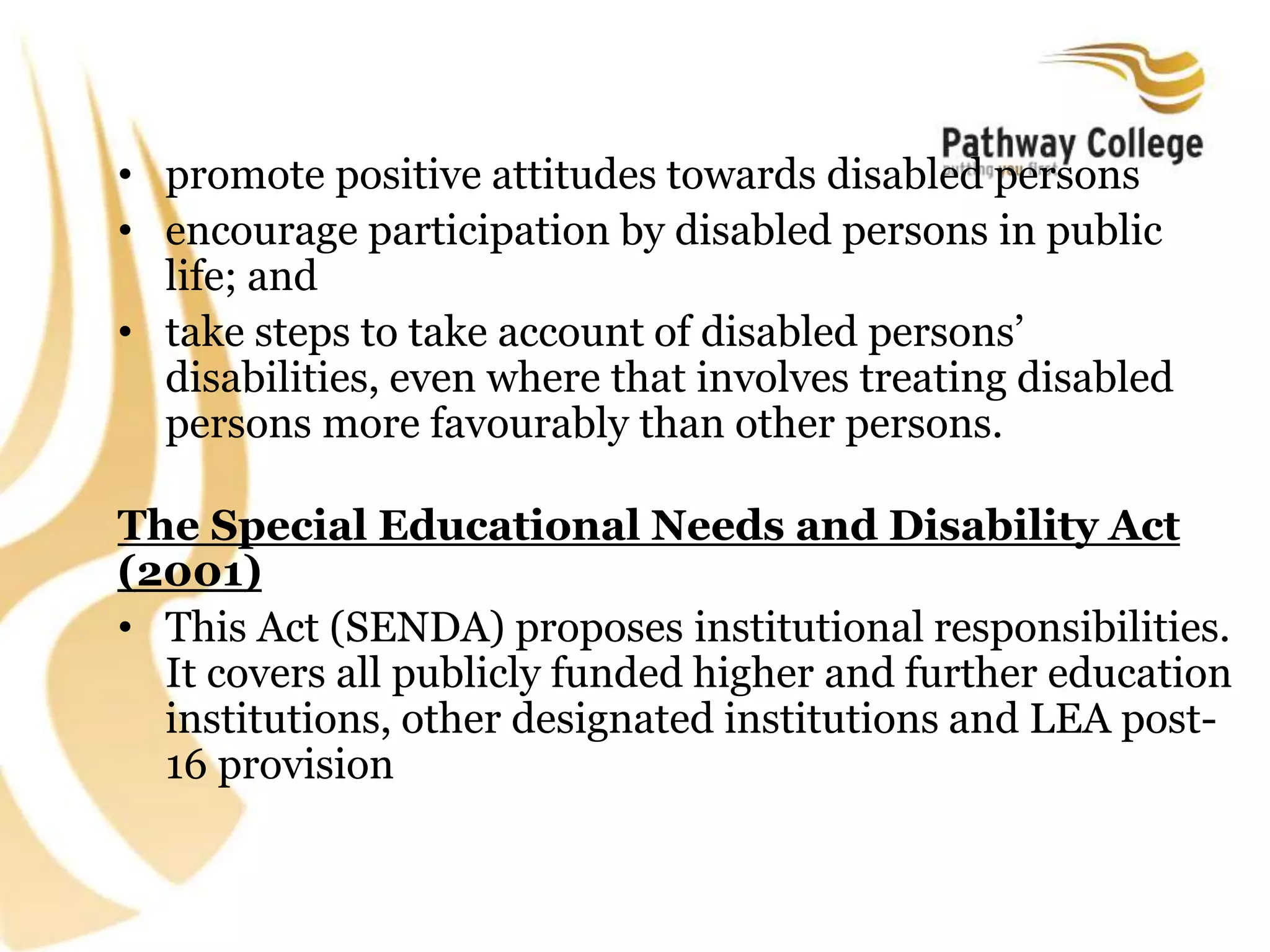 • promote positive attitudes towards disabled persons
• encourage participation by disabled persons in public
life; and
• take steps to take account of disabled persons’
disabilities, even where that involves treating disabled
persons more favourably than other persons.
The Special Educational Needs and Disability Act
(2001)
• This Act (SENDA) proposes institutional responsibilities.
It covers all publicly funded higher and further education
institutions, other designated institutions and LEA post-
16 provision
 