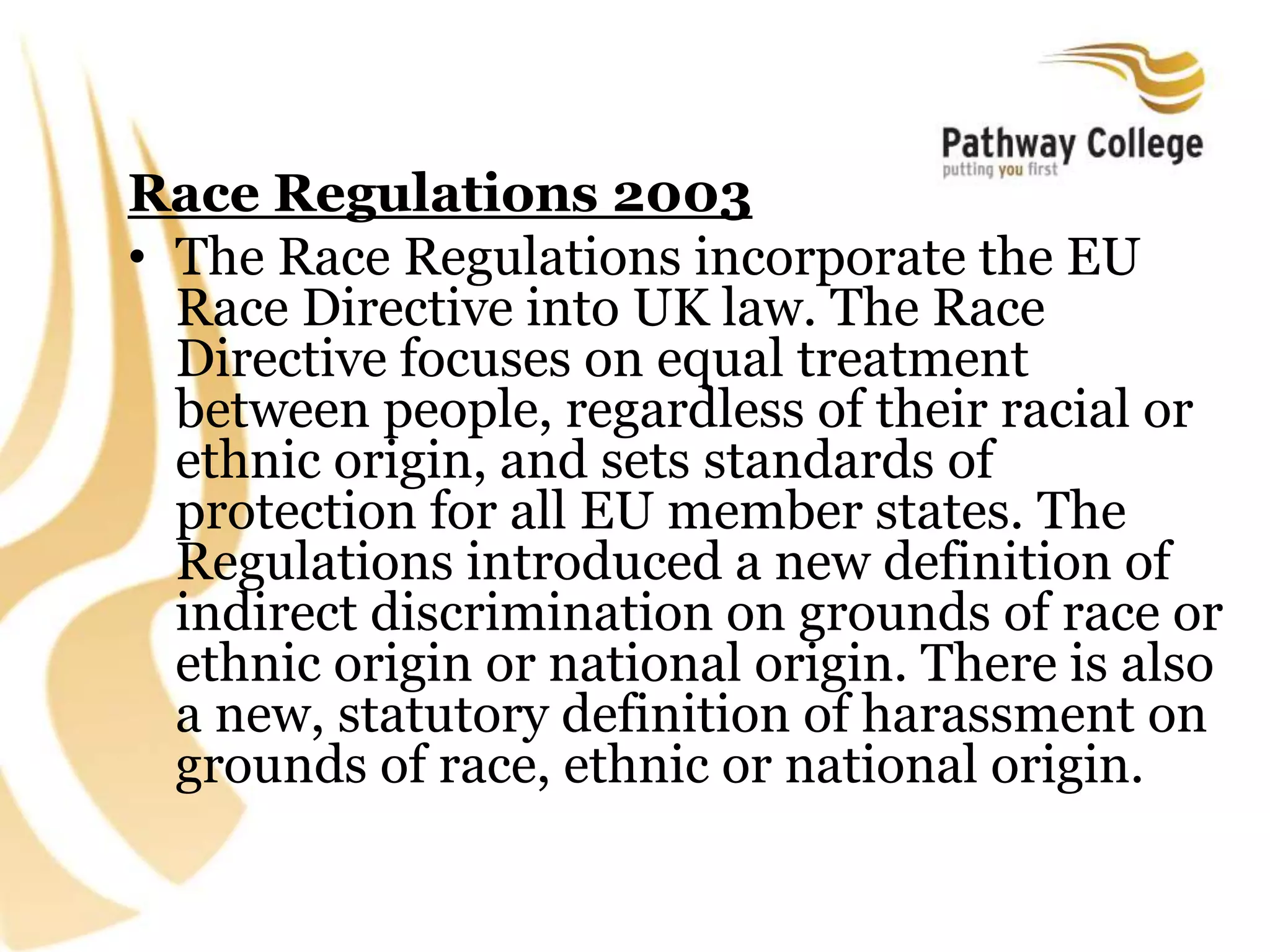 Race Regulations 2003
• The Race Regulations incorporate the EU
Race Directive into UK law. The Race
Directive focuses on equal treatment
between people, regardless of their racial or
ethnic origin, and sets standards of
protection for all EU member states. The
Regulations introduced a new definition of
indirect discrimination on grounds of race or
ethnic origin or national origin. There is also
a new, statutory definition of harassment on
grounds of race, ethnic or national origin.
 