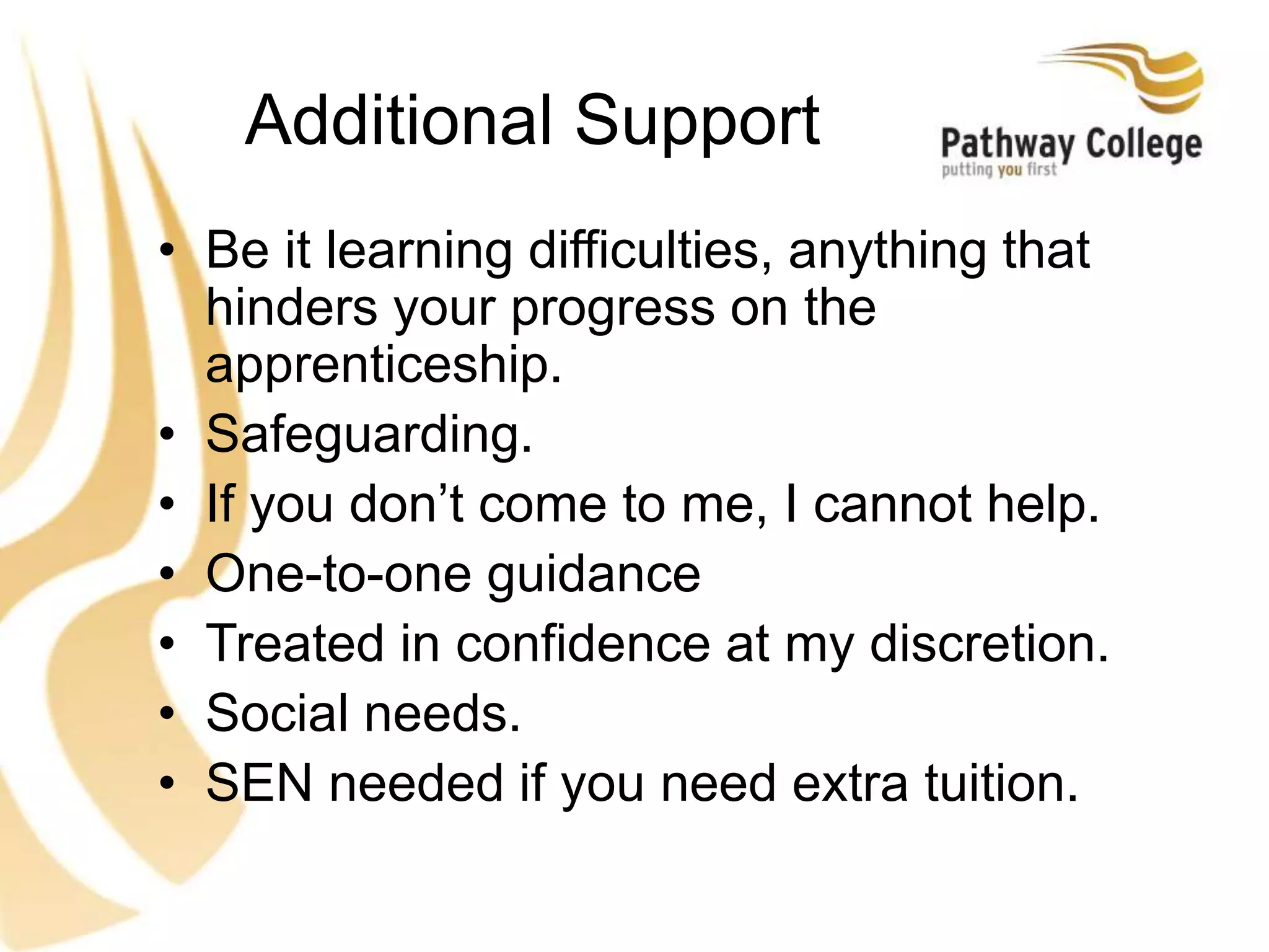 Additional Support
• Be it learning difficulties, anything that
hinders your progress on the
apprenticeship.
• Safeguarding.
• If you don’t come to me, I cannot help.
• One-to-one guidance
• Treated in confidence at my discretion.
• Social needs.
• SEN needed if you need extra tuition.
 