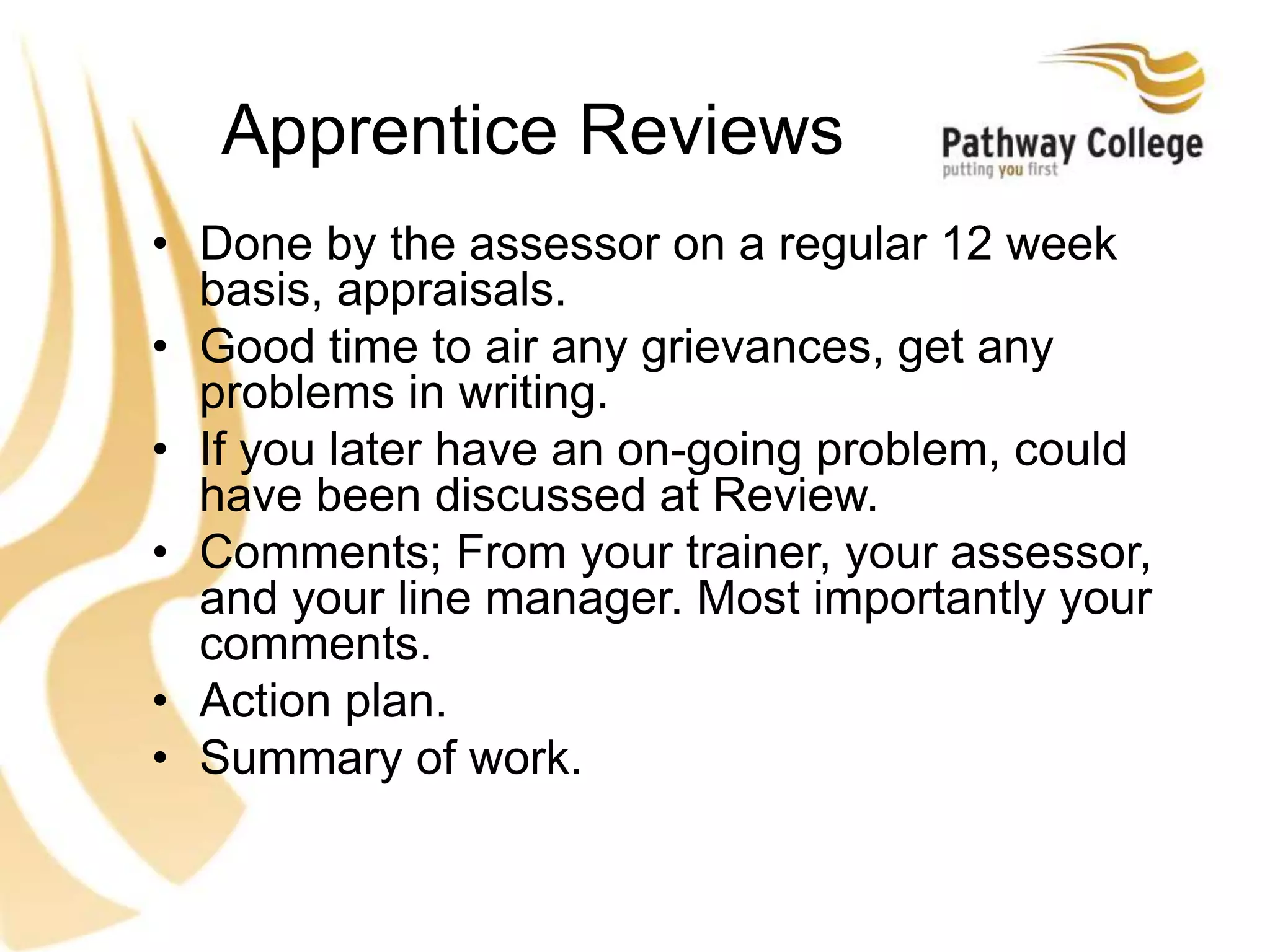 Apprentice Reviews
• Done by the assessor on a regular 12 week
basis, appraisals.
• Good time to air any grievances, get any
problems in writing.
• If you later have an on-going problem, could
have been discussed at Review.
• Comments; From your trainer, your assessor,
and your line manager. Most importantly your
comments.
• Action plan.
• Summary of work.
 