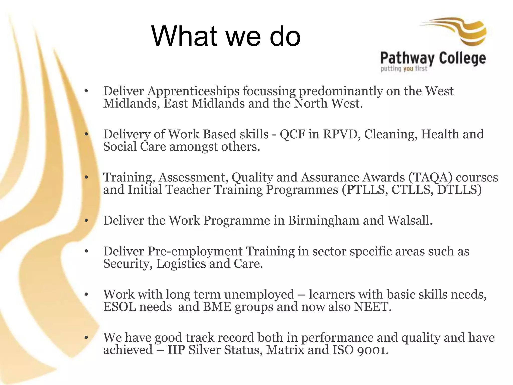 What we do
• Deliver Apprenticeships focussing predominantly on the West
Midlands, East Midlands and the North West.
• Delivery of Work Based skills - QCF in RPVD, Cleaning, Health and
Social Care amongst others.
• Training, Assessment, Quality and Assurance Awards (TAQA) courses
and Initial Teacher Training Programmes (PTLLS, CTLLS, DTLLS)
• Deliver the Work Programme in Birmingham and Walsall.
• Deliver Pre-employment Training in sector specific areas such as
Security, Logistics and Care.
• Work with long term unemployed – learners with basic skills needs,
ESOL needs and BME groups and now also NEET.
• We have good track record both in performance and quality and have
achieved – IIP Silver Status, Matrix and ISO 9001.
 