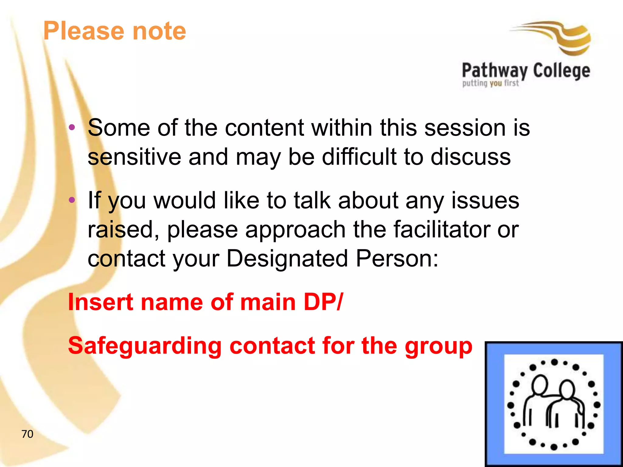 70
• Some of the content within this session is
sensitive and may be difficult to discuss
• If you would like to talk about any issues
raised, please approach the facilitator or
contact your Designated Person:
Insert name of main DP/
Safeguarding contact for the group
Please note
 