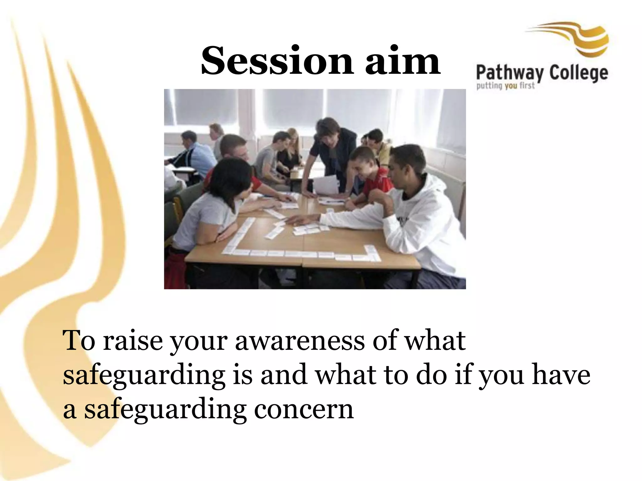 Session aim
To raise your awareness of what
safeguarding is and what to do if you have
a safeguarding concern
 