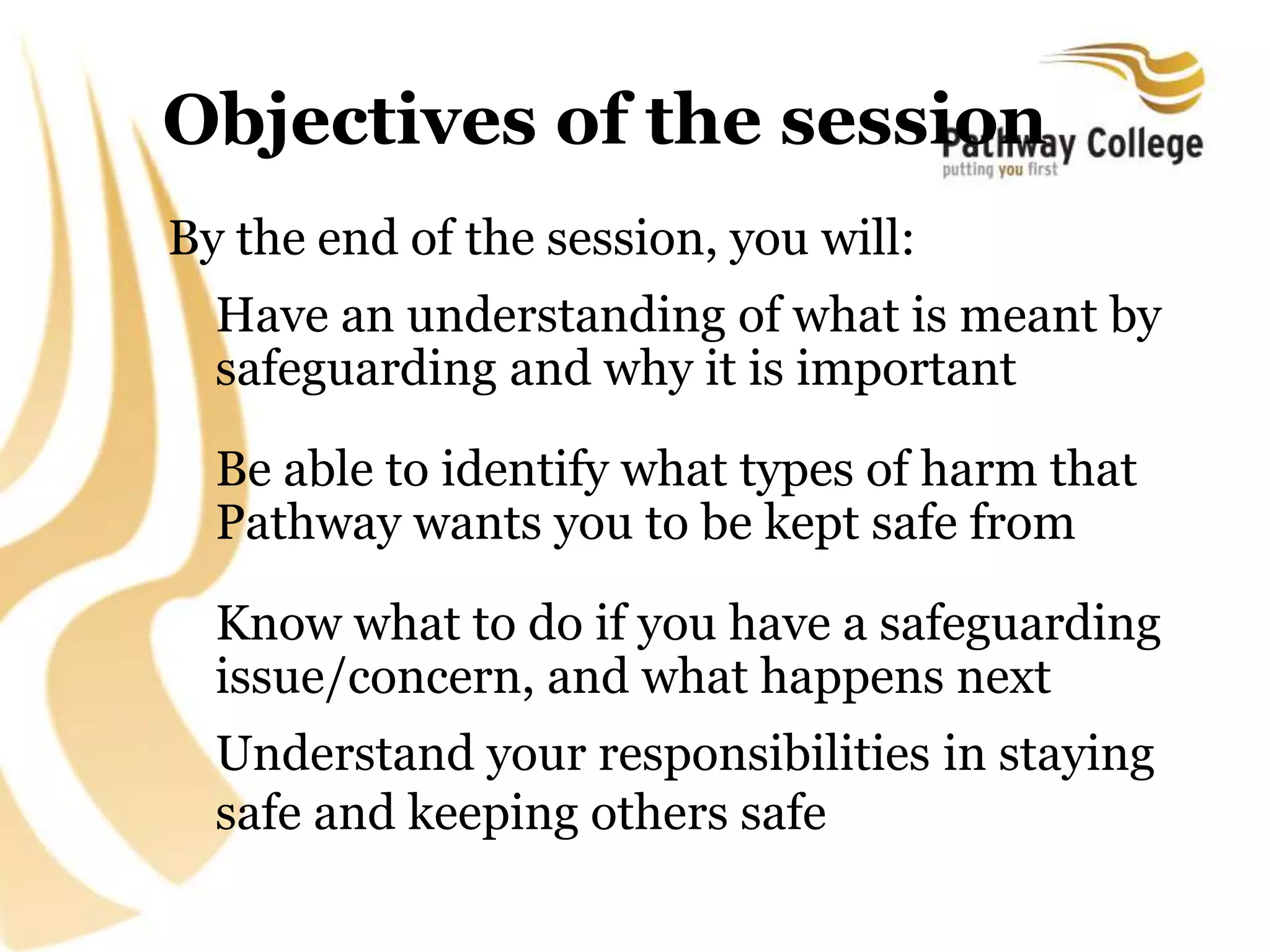 Objectives of the session
By the end of the session, you will:
Have an understanding of what is meant by
safeguarding and why it is important
Be able to identify what types of harm that
Pathway wants you to be kept safe from
Know what to do if you have a safeguarding
issue/concern, and what happens next
Understand your responsibilities in staying
safe and keeping others safe
 