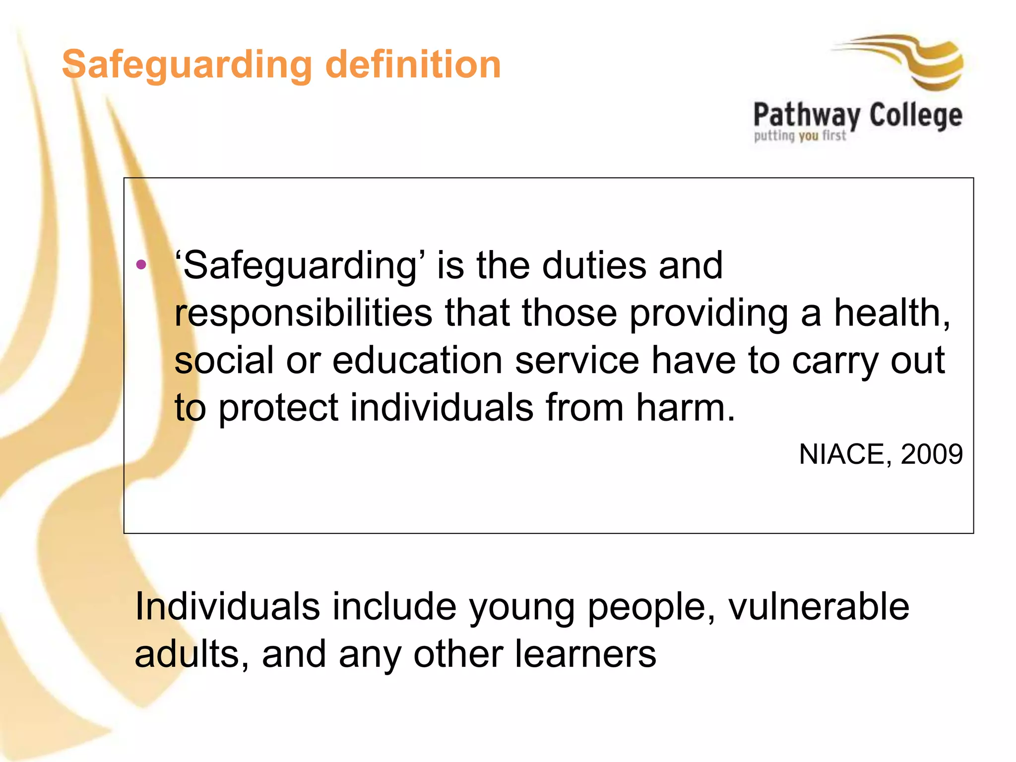 Individuals include young people, vulnerable
adults, and any other learners
Safeguarding definition
• ‘Safeguarding’ is the duties and
responsibilities that those providing a health,
social or education service have to carry out
to protect individuals from harm.
NIACE, 2009
 