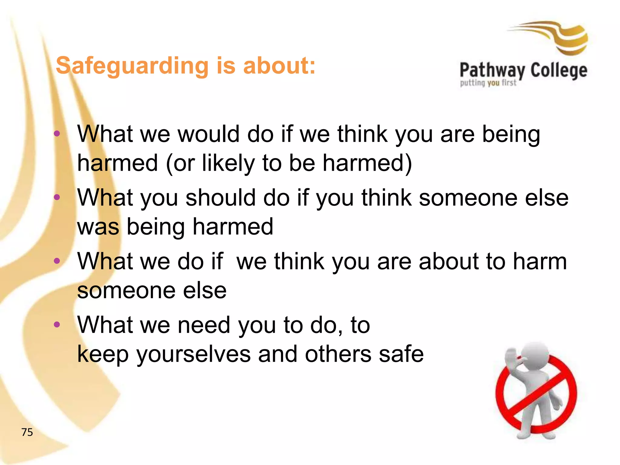 75
Safeguarding is about:
• What we would do if we think you are being
harmed (or likely to be harmed)
• What you should do if you think someone else
was being harmed
• What we do if we think you are about to harm
someone else
• What we need you to do, to
keep yourselves and others safe
 