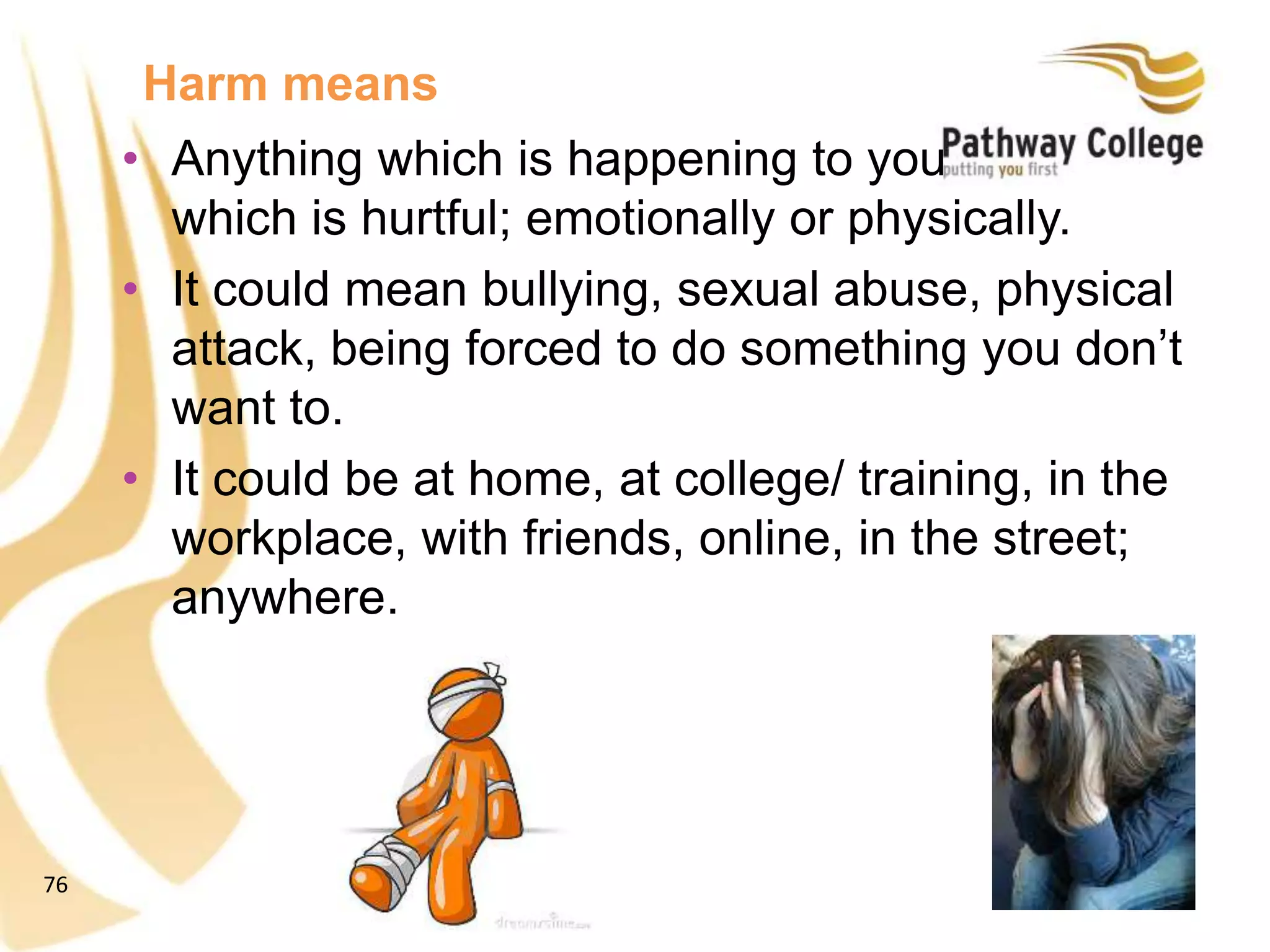 76
Harm means
• Anything which is happening to you
which is hurtful; emotionally or physically.
• It could mean bullying, sexual abuse, physical
attack, being forced to do something you don’t
want to.
• It could be at home, at college/ training, in the
workplace, with friends, online, in the street;
anywhere.
 