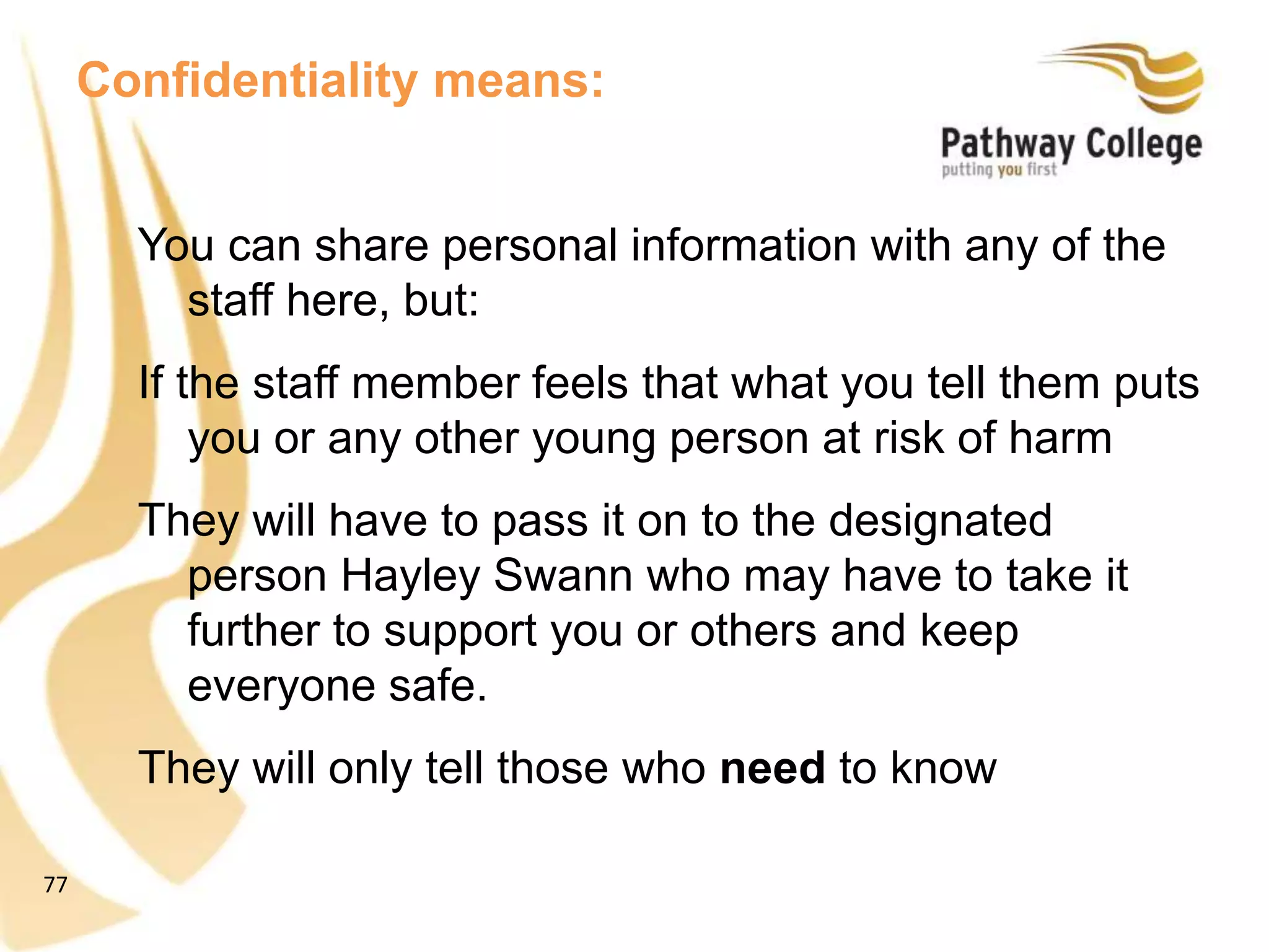 77
Confidentiality means:
You can share personal information with any of the
staff here, but:
If the staff member feels that what you tell them puts
you or any other young person at risk of harm
They will have to pass it on to the designated
person Hayley Swann who may have to take it
further to support you or others and keep
everyone safe.
They will only tell those who need to know
 