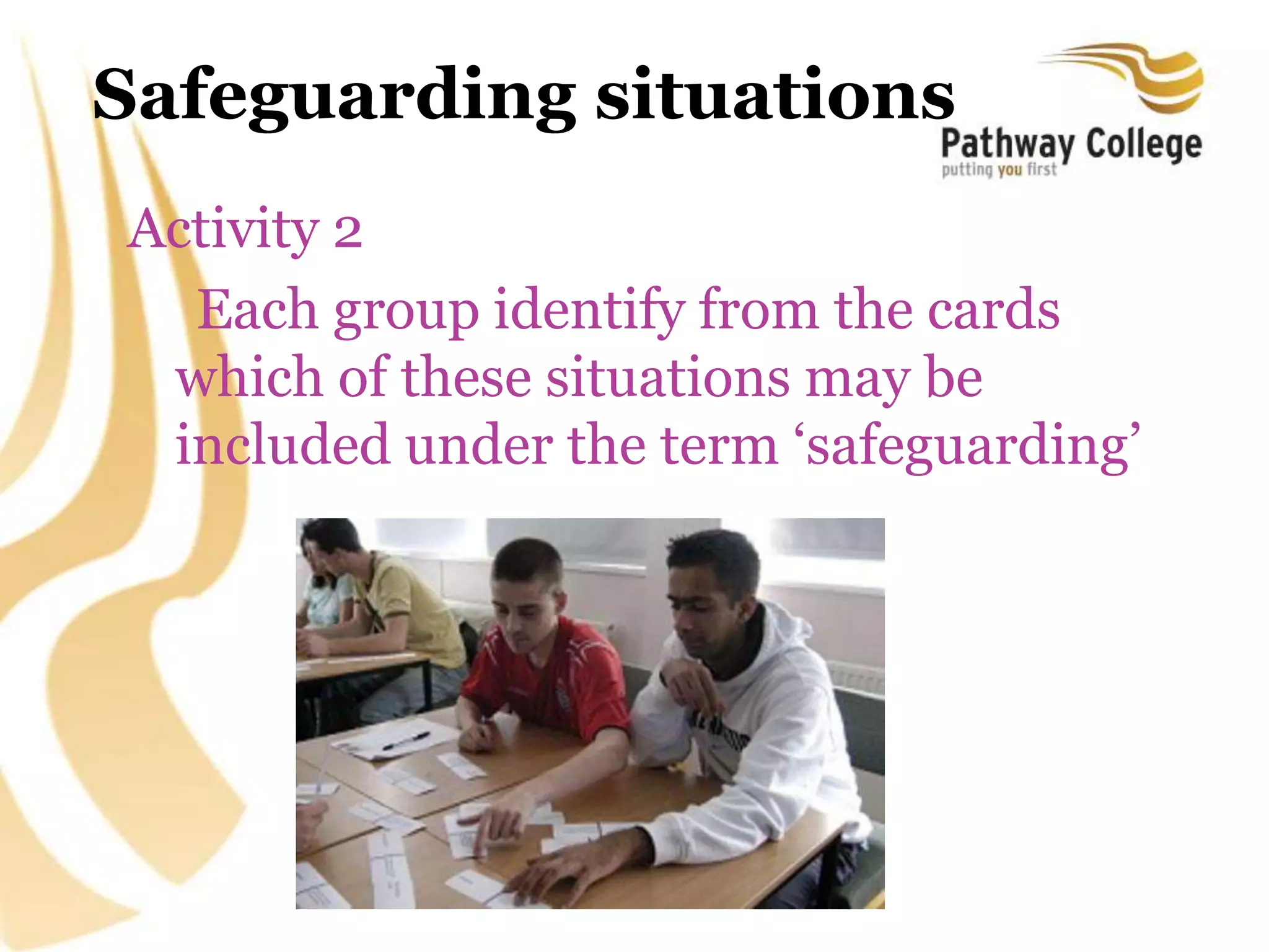 Safeguarding situations
Activity 2
Each group identify from the cards
which of these situations may be
included under the term ‘safeguarding’
 