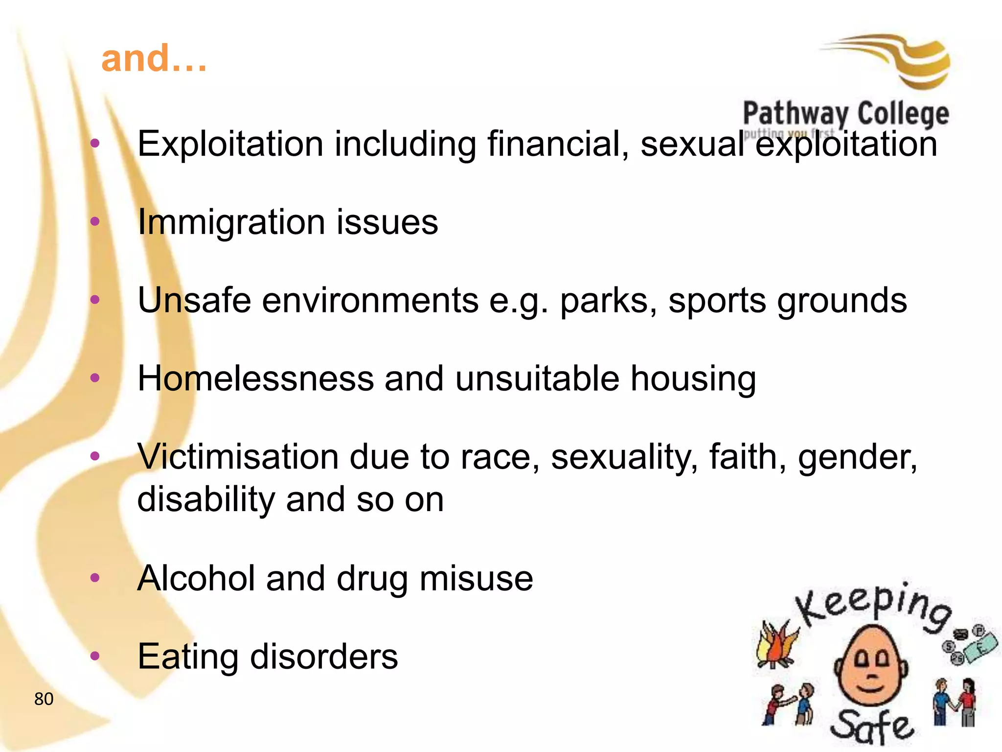 80
• Exploitation including financial, sexual exploitation
• Immigration issues
• Unsafe environments e.g. parks, sports grounds
• Homelessness and unsuitable housing
• Victimisation due to race, sexuality, faith, gender,
disability and so on
• Alcohol and drug misuse
• Eating disorders
and…
 