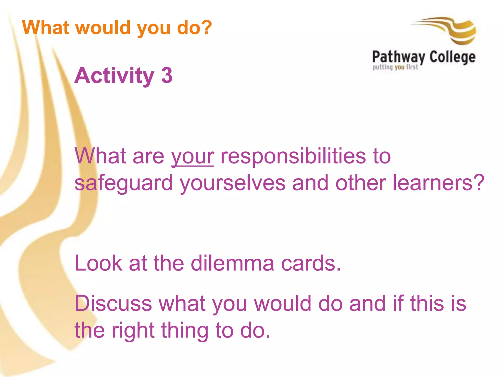 Activity 3
What are your responsibilities to
safeguard yourselves and other learners?
Look at the dilemma cards.
Discuss what you would do and if this is
the right thing to do.
What would you do?
 