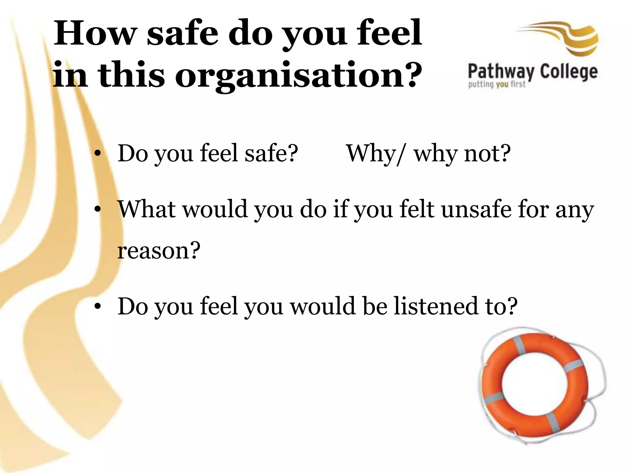 How safe do you feel
in this organisation?
• Do you feel safe? Why/ why not?
• What would you do if you felt unsafe for any
reason?
• Do you feel you would be listened to?
 