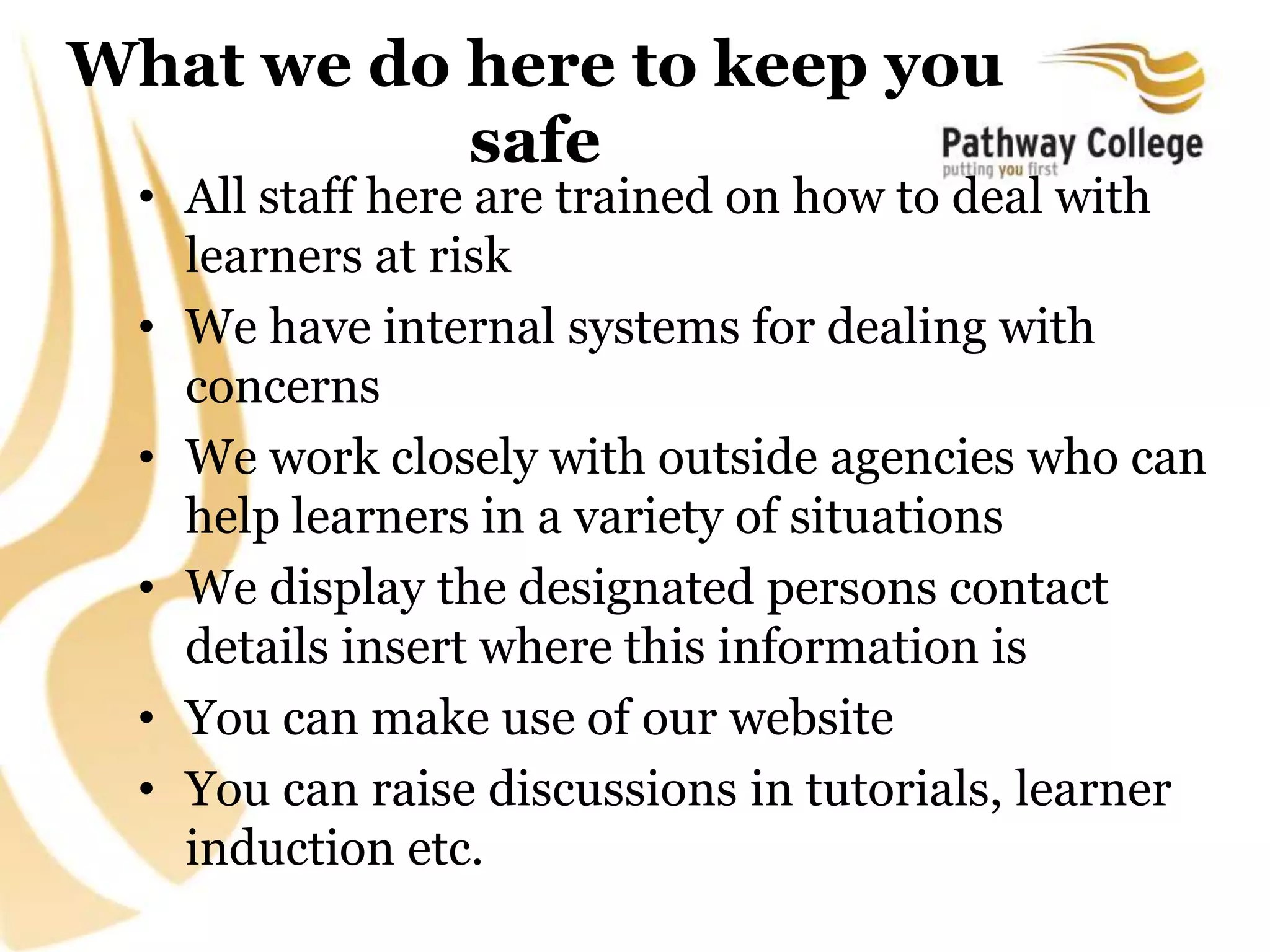 What we do here to keep you
safe
• All staff here are trained on how to deal with
learners at risk
• We have internal systems for dealing with
concerns
• We work closely with outside agencies who can
help learners in a variety of situations
• We display the designated persons contact
details insert where this information is
• You can make use of our website
• You can raise discussions in tutorials, learner
induction etc.
 