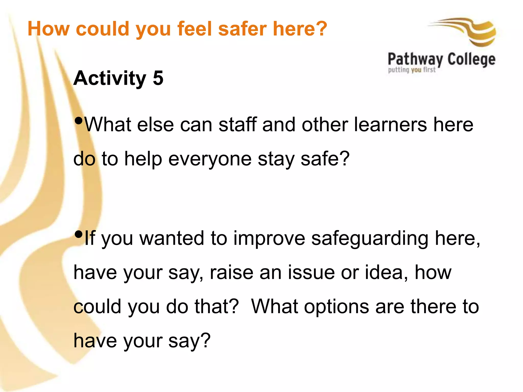 Activity 5
•What else can staff and other learners here
do to help everyone stay safe?
•If you wanted to improve safeguarding here,
have your say, raise an issue or idea, how
could you do that? What options are there to
have your say?
How could you feel safer here?
 