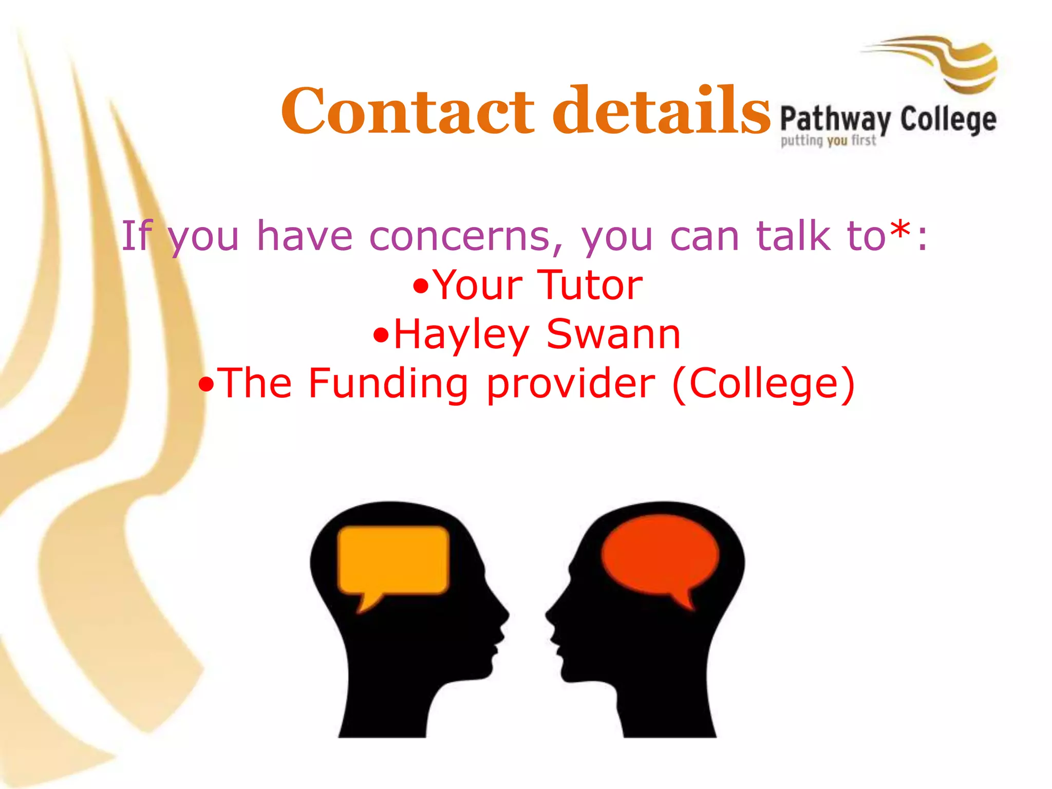 Contact details
If you have concerns, you can talk to*:
•Your Tutor
•Hayley Swann
•The Funding provider (College)
 