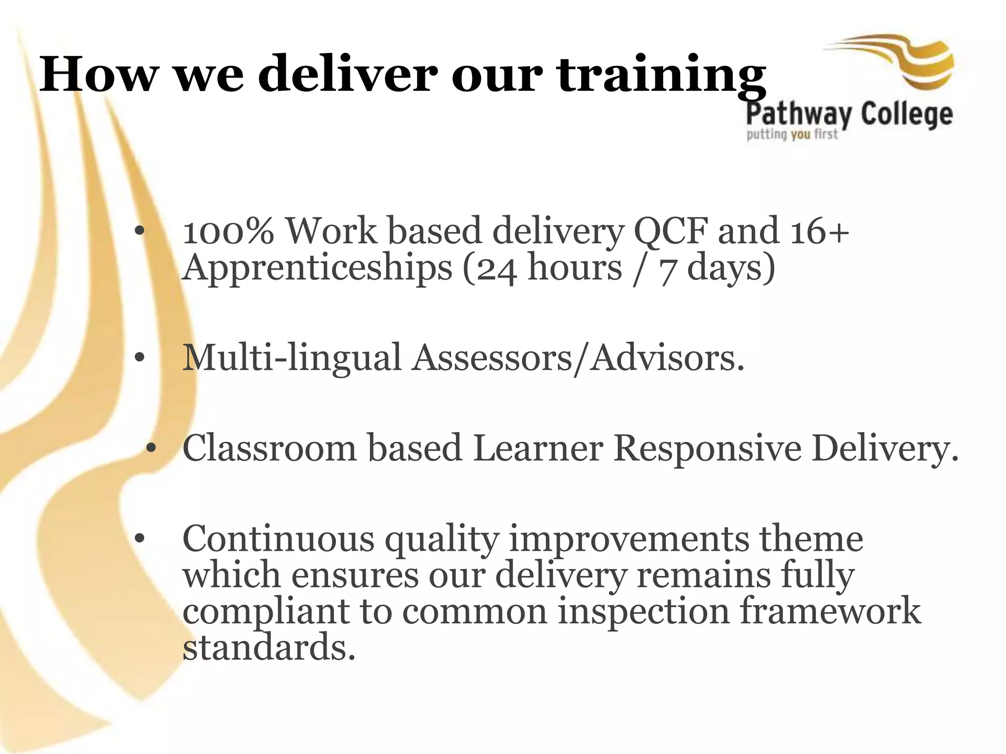 How we deliver our training
• 100% Work based delivery QCF and 16+
Apprenticeships (24 hours / 7 days)
• Multi-lingual Assessors/Advisors.
• Classroom based Learner Responsive Delivery.
• Continuous quality improvements theme
which ensures our delivery remains fully
compliant to common inspection framework
standards.
 