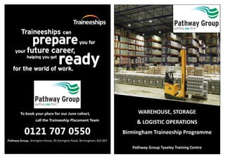 WAREHOUSE, STORAGE
& LOGISTIC OPERATIONS
Birmingham Traineeship Programme
Pathway Group Tyseley Training Centre
To book your place for our June cohort,
call the Traineeship Placement Team
0121 707 0550
Pathway Group, Amington House, 95 Amington Road, Birmingham, B25 8EP
 