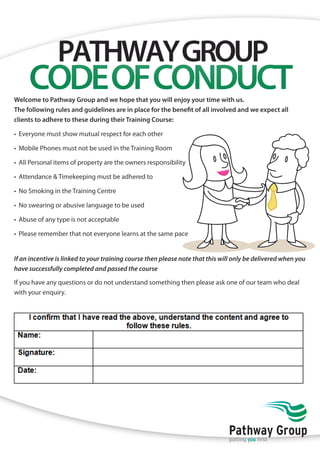 PATHWAY GROUP 
CODE OF CONDUCT 
Welcome to Pathway Group and we hope that you will enjoy your time with us. 
The following rules and guidelines are in place for the benefit of all involved and we expect all 
clients to adhere to these during their Training Course: 
• Everyone must show mutual respect for each other 
• Mobile Phones must not be used in the Training Room 
• All Personal items of property are the owners responsibility 
• Attendance & Timekeeping must be adhered to 
• No Smoking in the Training Centre 
• No swearing or abusive language to be used 
• Abuse of any type is not acceptable 
• Please remember that not everyone learns at the same pace 
If an incentive is linked to your training course then please note that this will only be delivered when you 
have successfully completed and passed the course 
If you have any questions or do not understand something then please ask one of our team who deal 
with your enquiry. 
