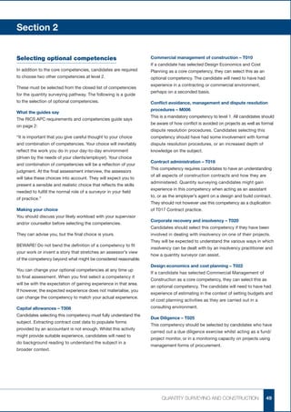 Section 2


Selecting optional competencies                                    Commercial management of construction – T010
                                                                   If a candidate has selected Design Economics and Cost
In addition to the core competencies, candidates are required      Planning as a core competency, they can select this as an
to choose two other competencies at level 2.                       optional competency. The candidate will need to have had
                                                                   experience in a contracting or commercial environment,
These must be selected from the closed list of competencies
                                                                   perhaps on a seconded basis.
for the quantity surveying pathway. The following is a guide
to the selection of optional competencies.                         Conflict avoidance, management and dispute resolution
                                                                   procedures – M006
What the guides say
                                                                   This is a mandatory competency to level 1. All candidates should
The RICS APC requirements and competencies guide says
                                                                   be aware of how conflict is avoided on projects as well as formal
on page 2:
                                                                   dispute resolution procedures. Candidates selecting this
“It is important that you give careful thought to your choice      competency should have had some involvement with formal
and combination of competencies. Your choice will inevitably       dispute resolution procedures, or an increased depth of
reflect the work you do in your day-to-day environment             knowledge on the subject.
(driven by the needs of your clients/employer). Your choice
                                                                   Contract administration – T016
and combination of competencies will be a reflection of your
                                                                   This competency requires candidates to have an understanding
judgment. At the final assessment interview, the assessors
                                                                   of all aspects of construction contracts and how they are
will take these choices into account. They will expect you to
                                                                   administered. Quantity surveying candidates might gain
present a sensible and realistic choice that reflects the skills
                                                                   experience in this competency when acting as an assistant
needed to fulfill the normal role of a surveyor in your field
                                                                   to, or as the employer’s agent on a design and build contract.
of practice.”
                                                                   They should not however use this competency as a duplication
Making your choice                                                 of T017 Contract practice.
You should discuss your likely workload with your supervisor
                                                                   Corporate recovery and insolvency – T020
and/or counsellor before selecting the competencies.
                                                                   Candidates should select this competency if they have been
They can advise you, but the final choice is yours.                involved in dealing with insolvency on one of their projects.
                                                                   They will be expected to understand the various ways in which
BEWARE! Do not bend the definition of a competency to fit
                                                                   insolvency can be dealt with by an insolvency practitioner and
your work or invent a story that stretches an assessor’s view
                                                                   how a quantity surveyor can assist.
of the competency beyond what might be considered reasonable.
                                                                   Design economics and cost planning – T022
You can change your optional competencies at any time up
                                                                   If a candidate has selected Commercial Management of
to final assessment. When you first select a competency it
                                                                   Construction as a core competency, they can select this as
will be with the expectation of gaining experience in that area.
                                                                   an optional competency. The candidate will need to have had
If however, the expected experience does not materialise, you
                                                                   experience of estimating in the context of setting budgets and
can change the competency to match your actual experience.
                                                                   of cost planning activities as they are carried out in a
Capital allowances – T008                                          consulting environment.
Candidates selecting this competency must fully understand the
                                                                   Due Diligence – T025
subject. Extracting contract cost data to populate forms
                                                                   This competency should be selected by candidates who have
provided by an accountant is not enough. Whilst this activity
                                                                   carried out a due diligence exercise whilst acting as a fund/
might provide suitable experience, candidates will need to
                                                                   project monitor, or in a monitoring capacity on projects using
do background reading to understand the subject in a
                                                                   management forms of procurement.
broader context.




                                                                        QUANTITY SURVEYING AND CONSTRUCTION                     49
 