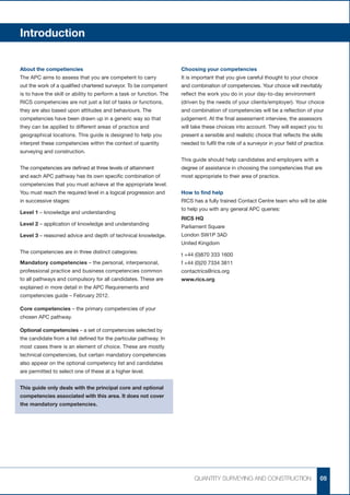 Introduction


About the competiencies                                              Choosing your competencies
The APC aims to assess that you are competent to carry               It is important that you give careful thought to your choice
out the work of a qualified chartered surveyor. To be competent      and combination of competencies. Your choice will inevitably
is to have the skill or ability to perform a task or function. The   reflect the work you do in your day-to-day environment
RICS competencies are not just a list of tasks or functions,         (driven by the needs of your clients/employer). Your choice
they are also based upon attitudes and behaviours. The               and combination of competencies will be a reflection of your
competencies have been drawn up in a generic way so that             judgement. At the final assessment interview, the assessors
they can be applied to different areas of practice and               will take these choices into account. They will expect you to
geographical locations. This guide is designed to help you           present a sensible and realistic choice that reflects the skills
interpret these competencies within the context of quantity          needed to fulfil the role of a surveyor in your field of practice.
surveying and construction.
                                                                     This guide should help candidates and employers with a
The competencies are defined at three levels of attainment           degree of assistance in choosing the competencies that are
and each APC pathway has its own specific combination of             most appropriate to their area of practice.
competencies that you must achieve at the appropriate level.
You must reach the required level in a logical progression and       How to find help
in successive stages:                                                RICS has a fully trained Contact Centre team who will be able
                                                                     to help you with any general APC queries:
Level 1 – knowledge and understanding
                                                                     RICS HQ
Level 2 – application of knowledge and understanding
                                                                     Parliament Square
Level 3 – reasoned advice and depth of technical knowledge.          London SW1P 3AD
                                                                     United Kingdom
The competencies are in three distinct categories:
                                                                     t +44 (0)870 333 1600
Mandatory competencies – the personal, interpersonal,                f +44 (0)20 7334 3811
professional practice and business competencies common               contactrics@rics.org
to all pathways and compulsory for all candidates. These are         www.rics.org
explained in more detail in the APC Requirements and
competencies guide – February 2012.

Core competencies – the primary competencies of your
chosen APC pathway.

Optional competencies – a set of competencies selected by
the candidate from a list defined for the particular pathway. In
most cases there is an element of choice. These are mostly
technical competencies, but certain mandatory competencies
also appear on the optional competency list and candidates
are permitted to select one of these at a higher level.


This guide only deals with the principal core and optional
competencies associated with this area. It does not cover
the mandatory competencies.




                                                                           QUANTITY SURVEYING AND CONSTRUCTION                       05
 