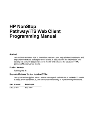 HP NonStop
Pathway/iTS Web Client
Programming Manual


Abstract
     This manual describes how to convert SCREEN COBOL requesters to web clients and
     explains how to build and deploy those clients. It also provides the information Java
     developers and web designers need to modify and enhance the Java and HTML
     portions of the converted clients.
Product Version
     Pathway/iTS 1.1
Supported Release Version Updates (RVUs)
     This publication supports J06.03 and all subsequent J-series RVUs and H06.03 and all
     subsequent H-series RVUs, until otherwise indicated by its replacement publications.

Part Number       Published
520270-003        May 2008
 