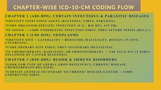 C H A P TER 1 ( A 0 0– B 99 ) : C E RTAIN IN FEC TIO U S & PAR A S ITIC D IS EA S ES
I D E N T I F Y I N F E C T I O U S A G E N T ( B A C T E R I A , V I R U S , PA R A S I T E ) .
C O D E O R G A N I S M - S P E C I F I C I N F E C T I O N ( E . G . , B 2 0 H I V, A 1 5 T B ) .
I F S E P S I S → C O D E U N D E R LY I N G I N F E C T I O N F I R S T, T H E N S E V E R E S E P S I S ( R 6 5 . 2 - ) .
C H A P TER 2 ( C 0 0– D 4 9) : N EO PLA SM S
I D E N T I F Y S I T E + L AT E R A L I T Y + B E H AV I O R ( M A L I G N A N T, B E N I G N , I N S I T U ,
U N C E R TA I N ) .
C O D E P R I M A R Y S I T E F I R S T, T H E N S E C O N D A R Y / M E TA S TAT I C .
I F C H E M O T H E R A P Y, R A D I AT I O N , O R I M M U N O T H E R A P Y → U S E Z 5 1 . 0 – Z 5 1 . 1 2 F I R S T,
F O L L O W E D B Y C A N C E R D I A G N O S I S .
C H A P TER 3 ( D 5 0– D 8 9) : BL O O D & IM M U N E D I SO R D ER S
L O O K F O R T Y P E O F A N E M I A ( I R O N D E F I C I E N C Y, C H R O N I C D I S E A S E ,
C H E M O T H E R A P Y- R E L AT E D ) .
C E R TA I N A N E M I A S S E C O N D A R Y T O C H R O N I C D I S E A S E / C A N C E R → C O D E
U N D E R LY I N G F I R S T.
CHAPTER-WISE ICD-10-CM CODING FLOW
 