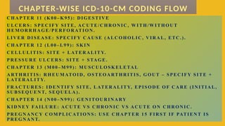 C H A P TER 11 ( K 0 0 – K 9 5 ) : D IG ES TIV E
U LC E R S : S P EC IFY S ITE, AC U TE/C H R O N IC , W IT H /WIT H O U T
H EM O R R H A G E/PE R FO R AT IO N .
LIV ER D I SEA SE : S PEC IFY C A U SE ( A LC O H O LIC , V IR A L, ETC . ) .
C H A P TER 1 2 ( L0 0 – L9 9 ) : S K IN
C ELL U LITIS : S ITE + LATER A LIT Y.
PR E SS U R E U L C ER S : SIT E + S TAG E .
C H A P TER 1 3 ( M 0 0 –M 9 9 ) : M U SC U LO S K ELETAL
A RTH R ITIS: R H EU M ATO ID , O S TEO A RT H R ITI S, G O U T – S PEC IFY S ITE +
LATER A L ITY.
FR A C TU R ES: ID EN TIF Y S ITE, L AT ER A L ITY, EPIS O D E O F C A R E ( IN ITIA L ,
SU BS EQ U EN T, S EQ U E LA ) .
C H A P TER 1 4 ( N 00 – N 9 9 ) : G EN I TOU R IN A RY
K ID N E Y FAIL U R E: AC U TE V S C H R O N IC V S A C U TE O N C H R O N IC .
PR E G N A N C Y C O M P LIC ATIO N S : U S E C H A PT ER 15 FIR S T IF PATIEN T IS
PR E G N A N T.
CHAPTER-WISE ICD-10-CM CODING FLOW
 