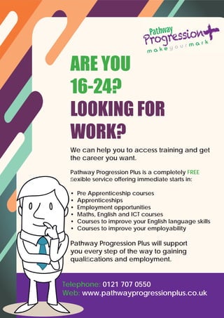 We can help you to access training and get
the career you want.
Pathway Progression Plus is a completely FREE
ﬂexible service offering immediate starts in:
• Pre Apprenticeship courses
• Apprenticeships
• Employment opportunities
• Maths, English and ICT courses
• Courses to improve your English language skills
• Courses to improve your employability
Pathway Progression Plus will support
you every step of the way to gaining
qualiﬁcations and employment.
Telephone: 0121 707 0550
Web: www.pathwayprogressionplus.co.uk
ARE YOU
16-24?
LOOKING FOR
WORK?
 