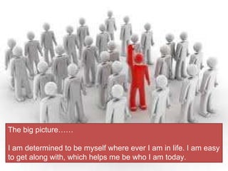 The big picture…… I am determined to be myself where ever I am in life. I am easy to get along with, which helps me be who I am today.  