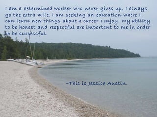 I am a determined worker who never gives up. I always go the extra mile. I am seeking an education where I can learn new things about a career I enjoy. My ability to be honest and respectful are important to me in order to be successful.  – This is Jessica Austin.  